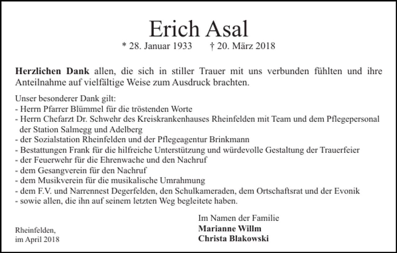 <p>Erich<br />Eri<br />c h Asal<br />As al</p><p>8. JJanuar<br />a n u ar 11<br />** 228.</p><p>†† 220.<br />0. März<br />M är z 22</p><p>H e r zli c h e n DDank<br />Herzlichen<br />a n k allen,<br />all e n, die<br />di e si<br />sich<br />c h iinn still<br />stiller<br />er Trauer<br />Tr a u er mit<br />mit uns<br />u ns verbunden<br />v er b u nd e n ffühlten<br />ü hlt e n uund<br />n d iihre<br />hr e<br />AAnteilnahme<br />nt eil n a h m e aauf<br />uf vivielfältige<br />elf älti g e Weise<br />Weis e zzum<br />u m Ausdruck<br />A us dr u c k bbrachten.<br />r a c ht e n.<br />UUnser<br />ns er bbesonderer<br />es o n d er er DDank<br />a n k ggilt:<br />ilt:<br />tröstenden<br />- Herrn<br />H err n Pfarrer<br />Pf arr er Blümmel<br />Bl ü m m el für<br />f ür die<br />di e tr<br />öst e n d e n Worte<br />W ort e<br />- Herrn<br />H err n Chefarzt<br />C h ef ar zt Dr.<br />Dr. Schwehr<br />S c h we hr des<br />d es Kreiskrankenhauses<br />Kr eis kr a n k e n h a us es Rheinfelden<br />R h ei nf el d e n mit<br />mit Team<br />Te a m uund<br />n d ddem<br />e m Pflegepersonal<br />Pfl e g e p ers o n al<br />der<br />d er Station<br />St ati o n Salmegg<br />S al m e g g uund<br />n d Adelberg<br />A d el b er g<br />- der<br />d er Sozialstation<br />S o zi alst ati o n Rheinfelden<br />R h ei nfel d e n und<br />u n d der<br />d er Pflegeagentur<br />Pfl e g e a g e n t ur Brinkmann<br />Bri n k m a n n<br />- Bestattungen<br />die<br />hilfreiche<br />B est att u n g e n Frank<br />Fr a n k ffür<br />ür di<br />e hilfr<br />ei c h e Unterstützung<br />U nt erst üt z u n g uund<br />n d würdevolle<br />w ür d e v oll e Gestaltung<br />G est a lt u n g der<br />d er Trauerfeier<br />Tr a u erf ei er<br />d er Feuerwehr<br />F e u er w e hr ffür<br />ür die<br />di e Ehrenwache<br />Ehr e n w a c h e uund<br />n d dden<br />e n Nachruf<br />N a c h r uf<br />- der<br />d e m Gesangverein<br />G es a n g v er ei n ffür<br />ür den<br />de n Nachruf<br />N a c hr uf<br />- dem<br />d e m Musikverein<br />M usi k v er ei n ffür<br />ür die<br />die musikalische<br />m usi k alis c h e Umrahmung<br />U mr a h m u n g<br />- dem<br />d e m F.V.<br />F. V. und<br />u n d Narrennest<br />N arr e n n est Degerfelden,<br />D e g erf el d e n, den<br />d e n Schulkameraden,<br />S c h ul ka m er a d e n, dem<br />d e m Ortschaftsrat<br />Orts c h aft sr at und<br />u n d der<br />d er Evonik<br />E v o ni k<br />- dem<br />s o wi e allen,<br />all e n, die<br />di e iihn<br />h n auf<br />a uf sseinem<br />ei n e m lletzten<br />et zt e n Weg<br />We g begleitete<br />b e gl e it et e haben.<br />h a b e n.<br />- sowie<br />R h ei nf el d e n,<br />Rheinfelden,<br />iimm April<br />A pril</p><p>Im<br />I m Namen<br />N a m e n der<br />d er Familie<br />F a mili e<br />Marianne<br />M a ri a n n e Willm<br />Will m<br />C h rist a Bl<br />a k o ws ki<br />Christa<br />Blakowski</p>