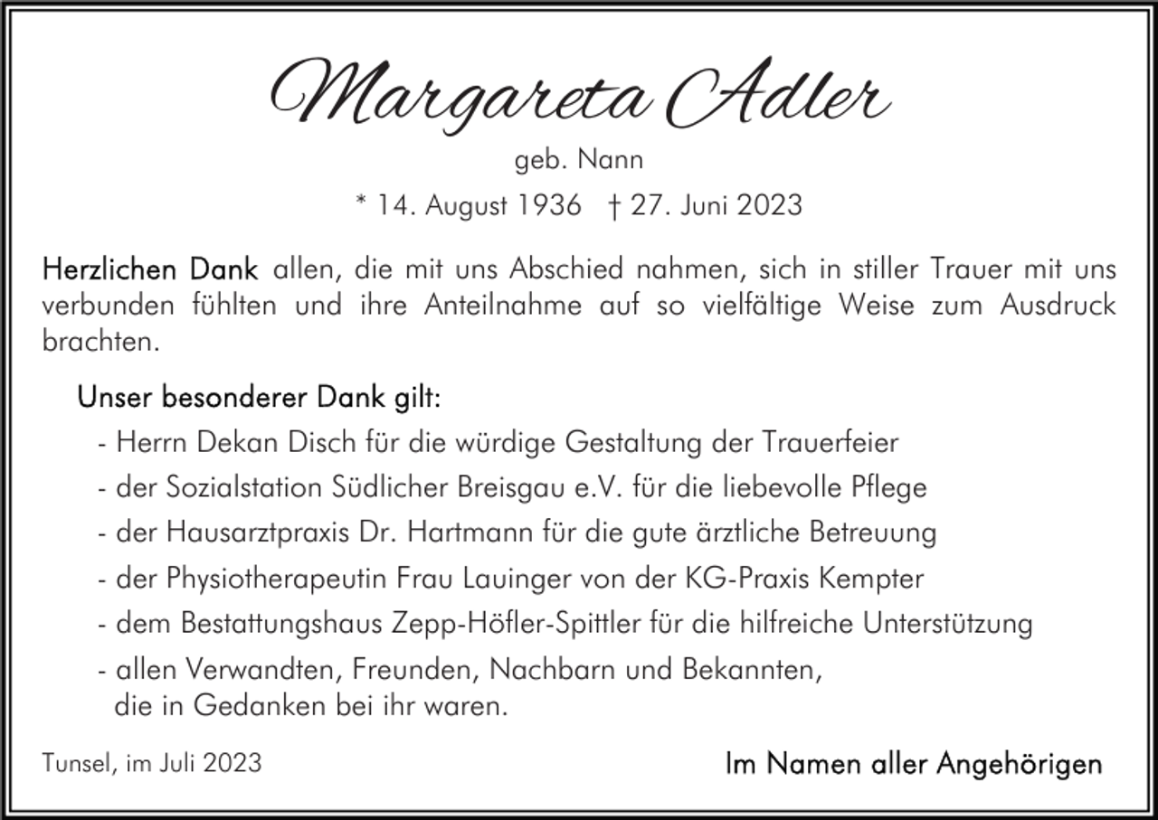 <p>Margareta Adler<br />geb. Nann</p><p>* 14. August 1936 † 27. Juni 2023</p><p>allen, die mit uns Abschied nahmen, sich in stiller Trauer mit uns<br />verbunden fühlten und ihre Anteilnahme auf so vielfältige Weise zum Ausdruck<br />brachten.<br />- Herrn Dekan Disch für die würdige Gestaltung der Trauerfeier<br />- der Sozialstation Südlicher Breisgau e.V. für die liebevolle Pflege<br />- der Hausarztpraxis Dr. Hartmann für die gute ärztliche Betreuung<br />- der Physiotherapeutin Frau Lauinger von der KG-Praxis Kempter<br />- dem Bestattungshaus Zepp-Höfler-Spittler für die hilfreiche Unterstützung<br />- allen Verwandten, Freunden, Nachbarn und Bekannten,<br />die in Gedanken bei ihr waren.<br />Tunsel, im Juli 2023</p>