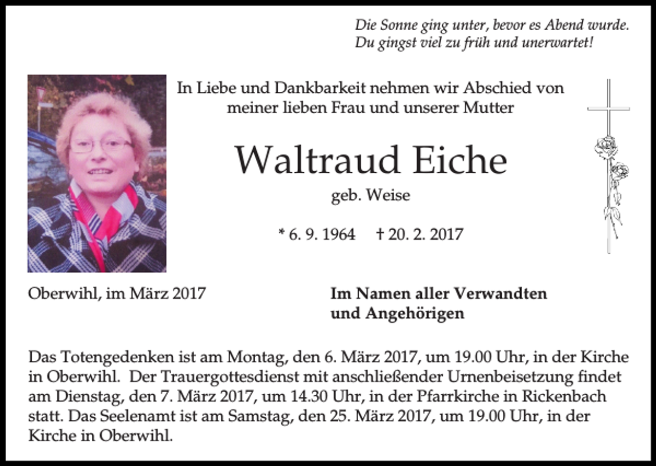 <p>Die Sonne ging unter, bevor es Abend wurde.<br />Du gingst viel zu früh und unerwartet!</p><p>In Liebe und Dankbarkeit nehmen wir Abschied von<br />meiner lieben Frau und unserer Mutter</p><p>Waltraud Eiche<br />geb. Weise<br />* 6. 9. 1964<br />Oberwihl, im März 2017</p><p>† 20. 2. 2017</p><p>Im Namen aller Verwandten<br />und Angehörigen</p><p>Das Totengedenken ist am Montag, den 6. März 2017, um 19.00 Uhr, in der Kirche<br />in Oberwihl. Der Trauergottesdienst mit anschließender Urnenbeisetzung findet<br />am Dienstag, den 7. März 2017, um 14.30 Uhr, in der Pfarrkirche in Rickenbach<br />statt. Das Seelenamt ist am Samstag, den 25. März 2017, um 19.00 Uhr, in der<br />Kirche in Oberwihl.</p>