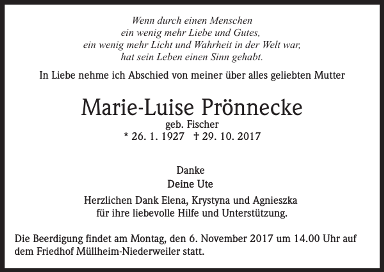 <p>Wenn<br />We n n d durch<br />ur c h eieinen<br />n e n MMenschen<br />e ns c h e n<br />ei n wenig<br />w e ni g mehr<br />m e hr Liebe<br />Li e b e und<br />u n d Gutes,<br />G ut es,<br />ein<br />einn wenig<br />ei<br />w e ni g mehr<br />m e hr Licht<br />Li c ht und<br />u n d Wahrheit<br />W a hr h eit in<br />i n der<br />d er Welt<br />Welt war,<br />w ar,<br />h at ssein<br />ei n Leben<br />L e b e n ei<br />n e n Si<br />n n gehabt.<br />g e h a bt.<br />hat<br />einen<br />Sinn<br />IInn Liebe<br />Li e b e nehme<br />n e h m e iich<br />c h Abschied<br />A bs chi e d vvon<br />o n meiner<br />m ei n er üüber<br />b er alalles<br />l es geliebten<br />g eli e bt e n Mutter<br />M utt er</p><p>MMarie-Luise<br />ari e- L uis e PrPrönnecke<br />ö n nec ke<br />g e b. Fischer<br />Fis c h er<br />geb.<br />*<br />* 26.<br />2 6. 1.<br />1. †<br />† 29.<br />2 9. 10.<br />1 0 .<br />DDanke<br />a nke<br />HHerzlichen<br />er zli c h e n DDank<br />a n k ElElena,<br />e n a, Kr<br />Krystyna<br />yst y n a uund<br />n d Agnieszka<br />A g ni es z k a<br />für<br />f ür iihre<br />hr e li<br />liebevolle<br />e b e v oll e Hilfe<br />Hilf e und<br />un d Unterstützung.<br />U nt erst üt z u n g.<br />Die<br />Di<br />e BBeerdigung<br />e er di g u n g fifindet<br />n d et aam<br />m Montag,<br />M o nt a g, den<br />d e n 6.<br />6. November<br />N o v e m ber 2017<br />2 0 1 7 um<br />u m 14.00<br />1 4. Uhr<br />U hr aauf<br />uf<br />d e m Fri<br />e d h of Müllheim-Niederweiler<br />M üll h ei m- Ni e d er w eil er ststatt.<br />att.<br />dem<br />Friedhof</p>