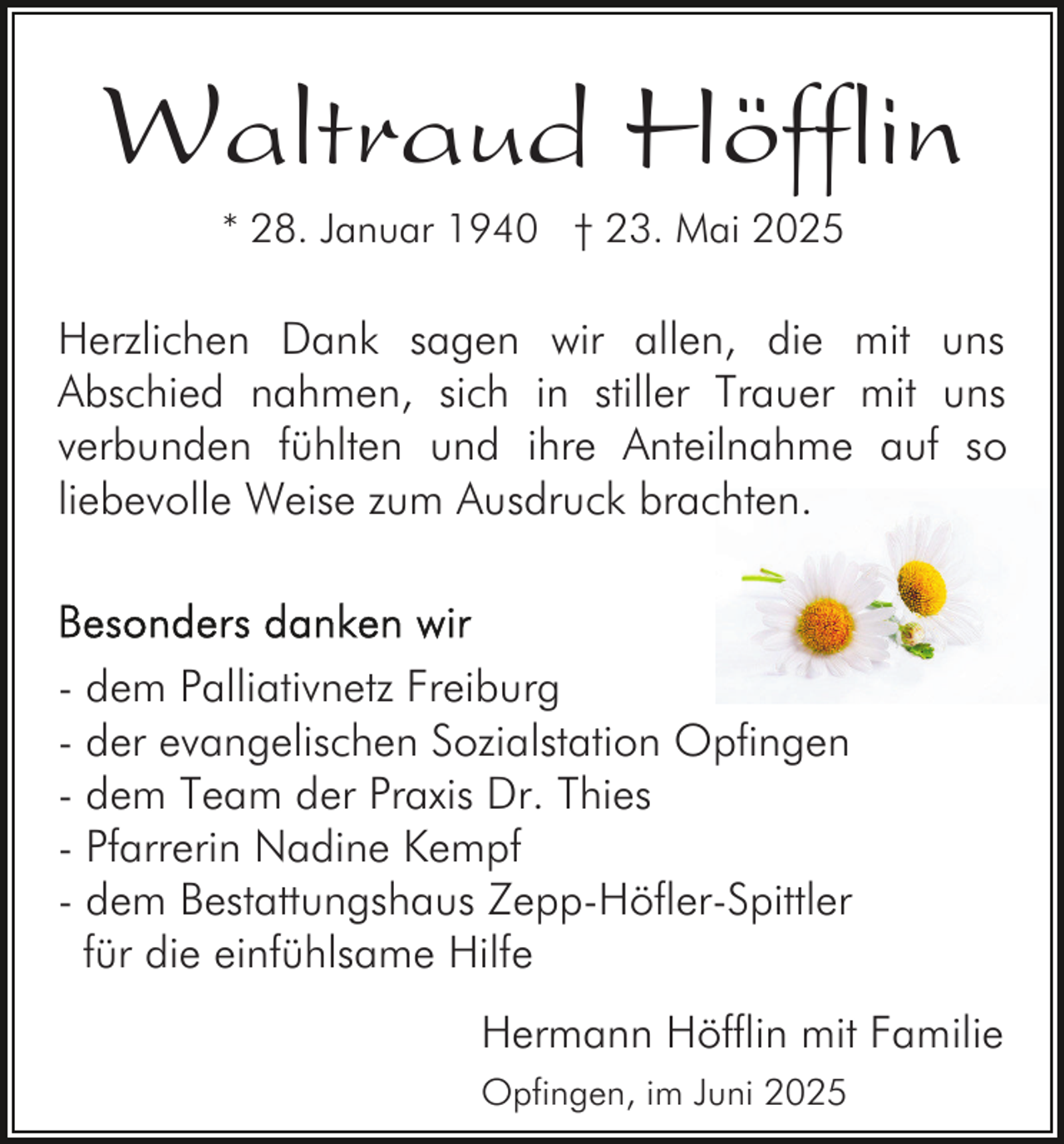 <p>Waltraud Höfflin<br />* 28. Januar 1940 † 23. Mai 2025</p><p>Herzlichen Dank sagen wir allen, die mit uns<br />Abschied nahmen, sich in stiller Trauer mit uns<br />verbunden fühlten und ihre Anteilnahme auf so<br />liebevolle Weise zum Ausdruck brachten.</p><p>- dem Palliativnetz Freiburg<br />- der evangelischen Sozialstation Opfingen<br />- dem Team der Praxis Dr. Thies<br />- Pfarrerin Nadine Kempf<br />- dem Bestattungshaus Zepp-Höfler-Spittler<br />für die einfühlsame Hilfe<br />Hermann Höfflin mit Familie<br />Opfingen, im Juni 2025</p>