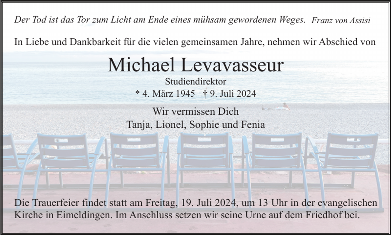 <p>Der Tod ist das Tor zum Licht am Ende eines mühsam gewordenen Weges. Franz von Assisi</p><p>In Liebe und Dankbarkeit für die vielen gemeinsamen Jahre, nehmen wir Abschied von</p><p>Michael Levavasseur<br />Studiendirektor<br />* 4. März 1945 † 9. Juli 2024</p><p>Wir vermissen Dich<br />Tanja, Lionel, Sophie und Fenia</p><p>Die Trauerfeier findet statt am Freitag, 19. Juli 2024, um 13 Uhr in der evangelischen<br />Kirche in Eimeldingen. Im Anschluss setzen wir seine Urne auf dem Friedhof bei.</p>