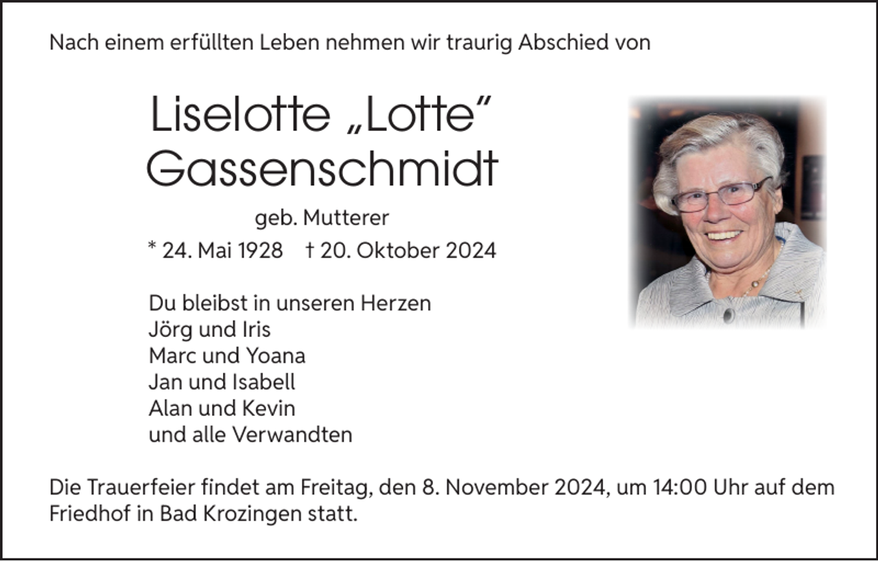<p>Nach einem erfüllten Leben nehmen wir traurig Abschied von</p><p>Liselotte „Lotte“<br />Gassenschmidt<br />geb. Mutterer<br />* 24. Mai 1928 † 20. Oktober 2024<br />Du bleibst in unseren Herzen<br />Jörg und Iris<br />Marc und Yoana<br />Jan und Isabell<br />Alan und Kevin<br />und alle Verwandten<br />Die Trauerfeier findet am Freitag, den 8. November 2024, um 14:00 Uhr auf dem<br />Friedhof in Bad Krozingen statt.</p>