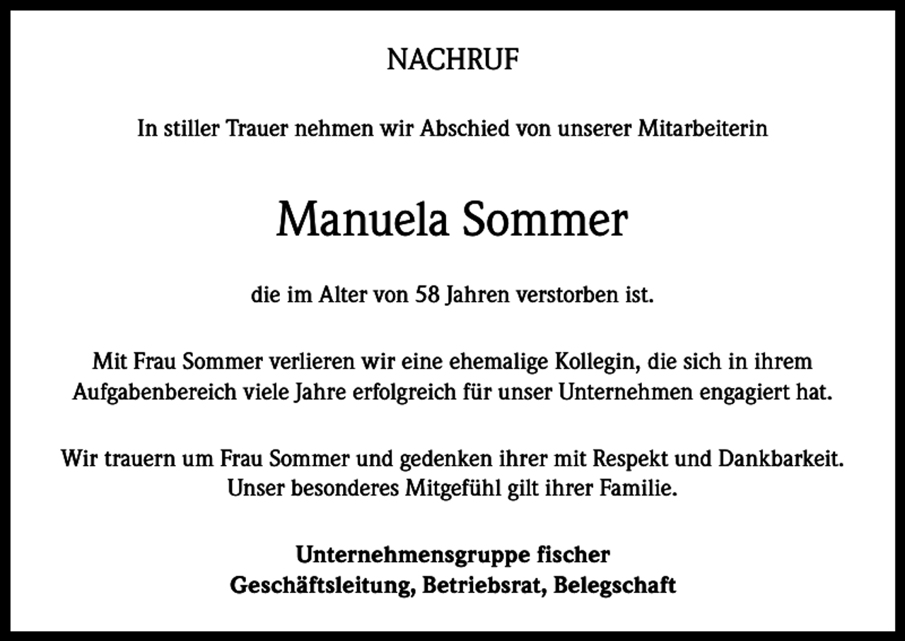 <p>NACHRUF<br />In stiller Trauer nehmen wir Abschied von unserer Mitarbeiterin</p><p>Manuela Sommer<br />die im Alter von 58 Jahren verstorben ist.<br />Mit Frau Sommer verlieren wir eine ehemalige Kollegin, die sich in ihrem<br />Aufgabenbereich viele Jahre erfolgreich für unser Unternehmen engagiert hat.<br />Wir trauern um Frau Sommer und gedenken ihrer mit Respekt und Dankbarkeit.<br />Unser besonderes Mitgefühl gilt ihrer Familie.<br />Unternehmensgruppe fischer<br />Geschäftsleitung, Betriebsrat, Belegschaft</p>