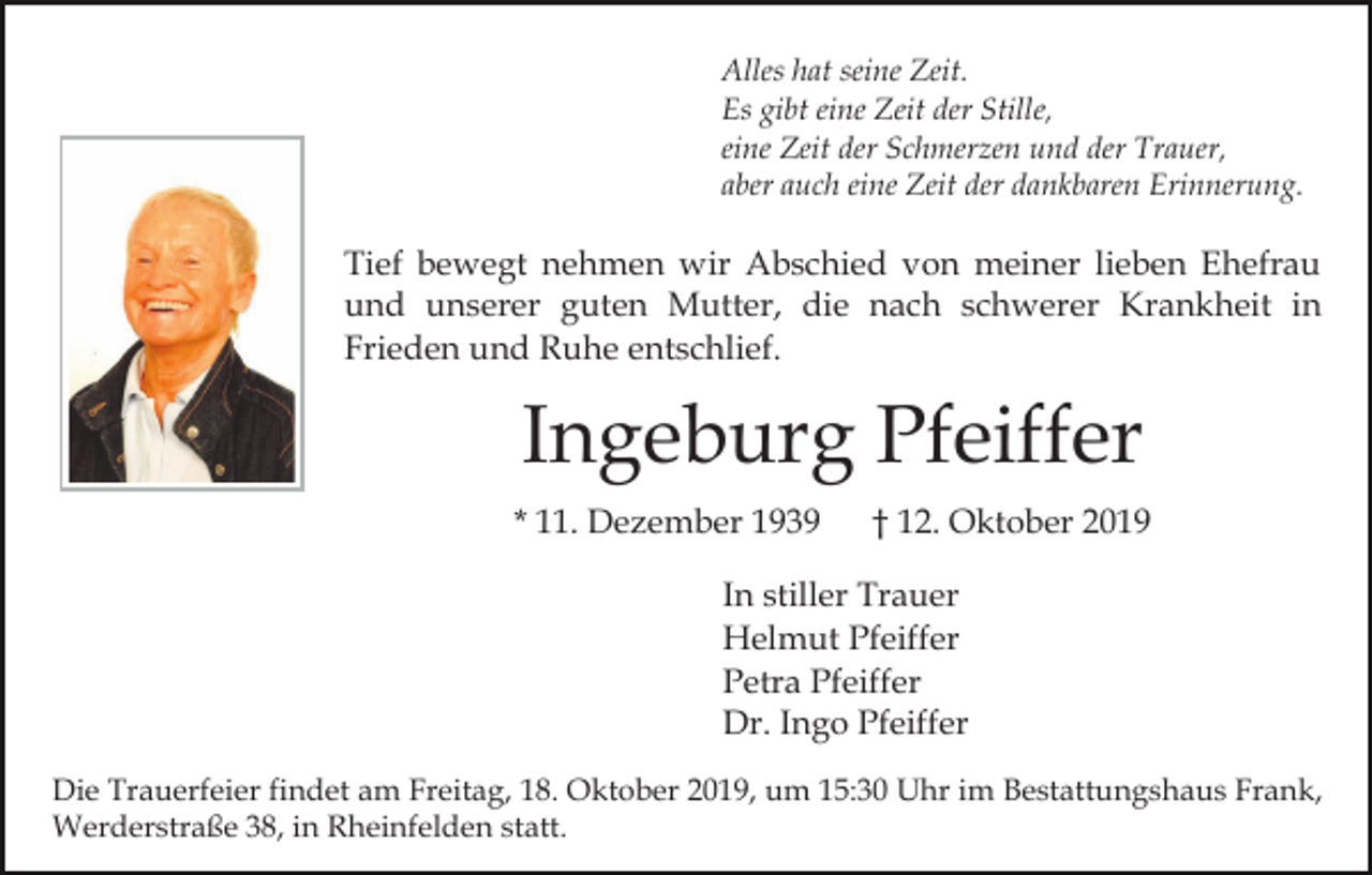 <p>Alles hat seine Zeit.<br />Es gibt eine Zeit der Stille,<br />eine Zeit der Schmerzen und der Trauer,<br />aber auch eine Zeit der dankbaren Erinnerung.</p><p>Tief bewegt nehmen wir Abschied von meiner lieben Ehefrau<br />und unserer guten Mutter, die nach schwerer Krankheit in<br />Frieden und Ruhe entschlief.</p><p>Ingeburg Pfeiffer<br />* 11. Dezember 1939</p><p>† 12. Oktober 2019</p><p>In stiller Trauer<br />Helmut Pfeiffer<br />Petra Pfeiffer<br />Dr. Ingo Pfeiffer<br />Die Trauerfeier findet am Freitag, 18. Oktober 2019, um 15:30 Uhr im Bestattungshaus Frank,<br />Werderstraße 38, in Rheinfelden statt.</p>