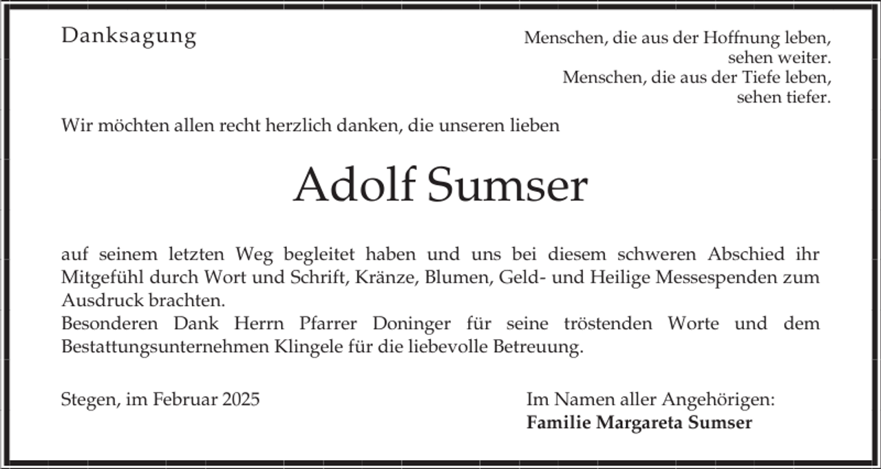 <p>Danksagung</p><p>Menschen, die aus der Hoffnung leben,<br />sehen weiter.<br />Menschen, die aus der Tiefe leben,<br />sehen tiefer.</p><p>Wir möchten allen recht herzlich danken, die unseren lieben</p><p>Adolf Sumser<br />auf seinem letzten Weg begleitet haben und uns bei diesem schweren Abschied ihr<br />Mitgefühl durch Wort und Schrift, Kränze, Blumen, Geld- und Heilige Messespenden zum<br />Ausdruck brachten.<br />Besonderen Dank Herrn Pfarrer Doninger für seine tröstenden Worte und dem<br />Bestattungsunternehmen Klingele für die liebevolle Betreuung.<br />Stegen, im Februar 2025</p><p>Im Namen aller Angehörigen:<br />Familie Margareta Sumser</p>
