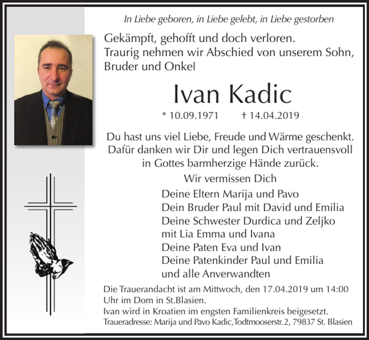 <p>In Liebe geboren, in Liebe gelebt, in Liebe gestorben</p><p>Gekämpft, gehofft und doch verloren.<br />Traurig nehmen wir Abschied von unserem Sohn,<br />Bruder und Onkel</p><p>Ivan Kadic<br />* 10.09.1971</p><p>† 14.04.2019</p><p>Du hast uns viel Liebe, Freude und Wärme geschenkt.<br />Dafür danken wir Dir und legen Dich vertrauensvoll<br />in Gottes barmherzige Hände zurück.<br />Wir vermissen Dich<br />Deine Eltern Marija und Pavo<br />Dein Bruder Paul mit David und Emilia<br />Deine Schwester Durdica und Zeljko<br />mit Lia Emma und Ivana<br />Deine Paten Eva und Ivan<br />Deine Patenkinder Paul und Emilia<br />und alle Anverwandten<br />Die Trauerandacht ist am Mittwoch, den 17.04.2019 um 14:00<br />Uhr im Dom in St.Blasien.<br />Ivan wird in Kroatien im engsten Familienkreis beigesetzt.<br />Traueradresse: Marija und Pavo Kadic,Todtmooserstr. 2, 79837 St. Blasien</p>