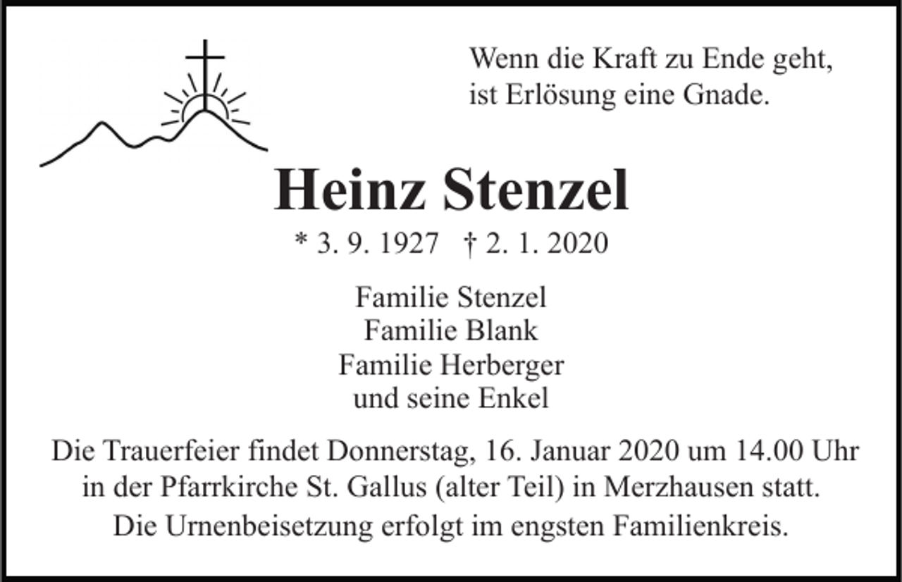 <p>Wenn die Kraft zu Ende geht,<br />ist Erlösung eine Gnade.</p><p>Heinz Stenzel<br />* 3. 9. 1927 † 2. 1. 2020<br />Familie Stenzel<br />Familie Blank<br />Familie Herberger<br />und seine Enkel<br />Die Trauerfeier findet Donnerstag, 16. Januar 2020 um 14.00 Uhr<br />in der Pfarrkirche St. Gallus (alter Teil) in Merzhausen statt.<br />Die Urnenbeisetzung erfolgt im engsten Familienkreis.</p>