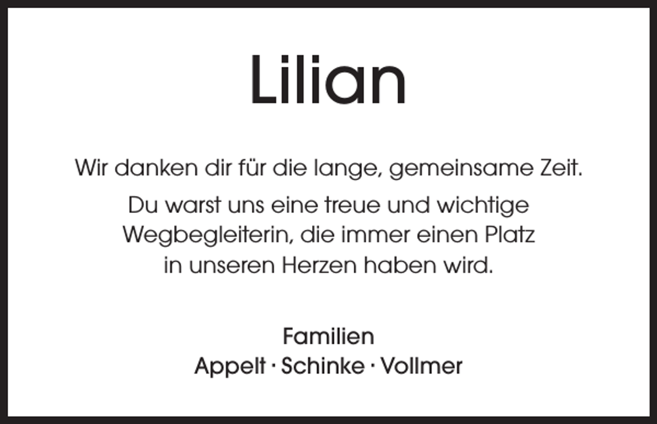 <p>Lilian<br />Wir danken dir für die lange, gemeinsame Zeit.<br />Du warst uns eine treue und wichtige<br />Wegbegleiterin, die immer einen Platz<br />in unseren Herzen haben wird.<br />Familien<br />Appelt · Schinke · Vollmer</p>
