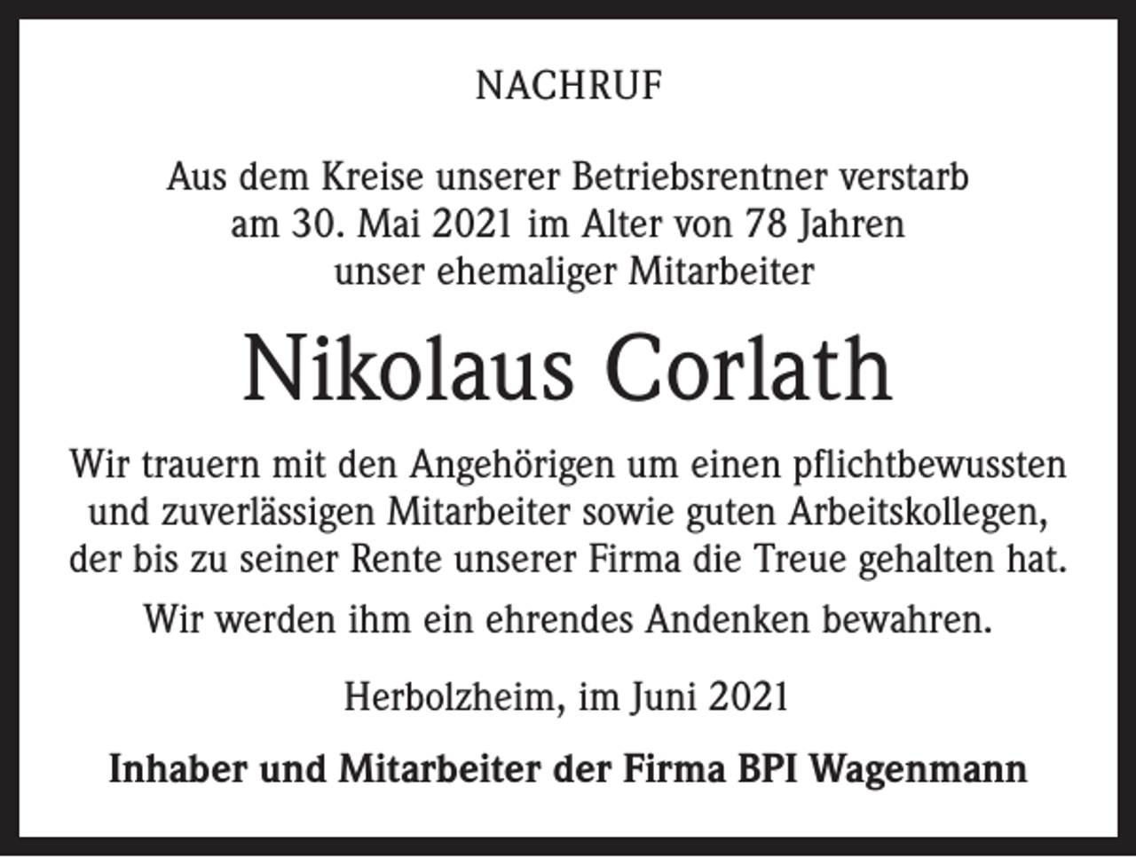 <p>NACHRUF<br />Aus dem Kreise unserer Betriebsrentner verstarb<br />am 30. Mai 2021 im Alter von 78 Jahren<br />unser ehemaliger Mitarbeiter</p><p>Nikolaus Corlath<br />Wir trauern mit den Angehörigen um einen pflichtbewussten<br />und zuverlässigen Mitarbeiter sowie guten Arbeitskollegen,<br />der bis zu seiner Rente unserer Firma die Treue gehalten hat.<br />Wir werden ihm ein ehrendes Andenken bewahren.<br />Herbolzheim, im Juni 2021<br />Inhaber und Mitarbeiter der Firma BPI Wagenmann</p>