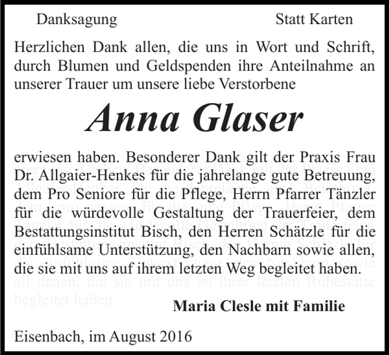 <p>Danksagung</p><p>Statt Karten</p><p>Herzlichen Dank allen, die uns in Wort und Schrift,<br />durch Blumen und Geldspenden ihre Anteilnahme an<br />unserer Trauer um unsere liebe Verstorbene</p><p>Anna Glaser<br />erwiesen haben. Besonderer Dank gilt der Praxis Frau<br />Dr. Allgaier-Henkes für die jahrelange gute Betreuung,<br />dem Pro Seniore für die Pflege, Herrn Pfarrer Tänzler<br />für die würdevolle Gestaltung der Trauerfeier, dem<br />Bestattungsinstitut Bisch, den Herren Schätzle für die<br />einfühlsame Unterstützung, den Nachbarn sowie allen,<br />die sie mit uns auf ihrem letzten Weg begleitet haben.<br />Maria Clesle mit Familie<br />Eisenbach, im August 2016</p>