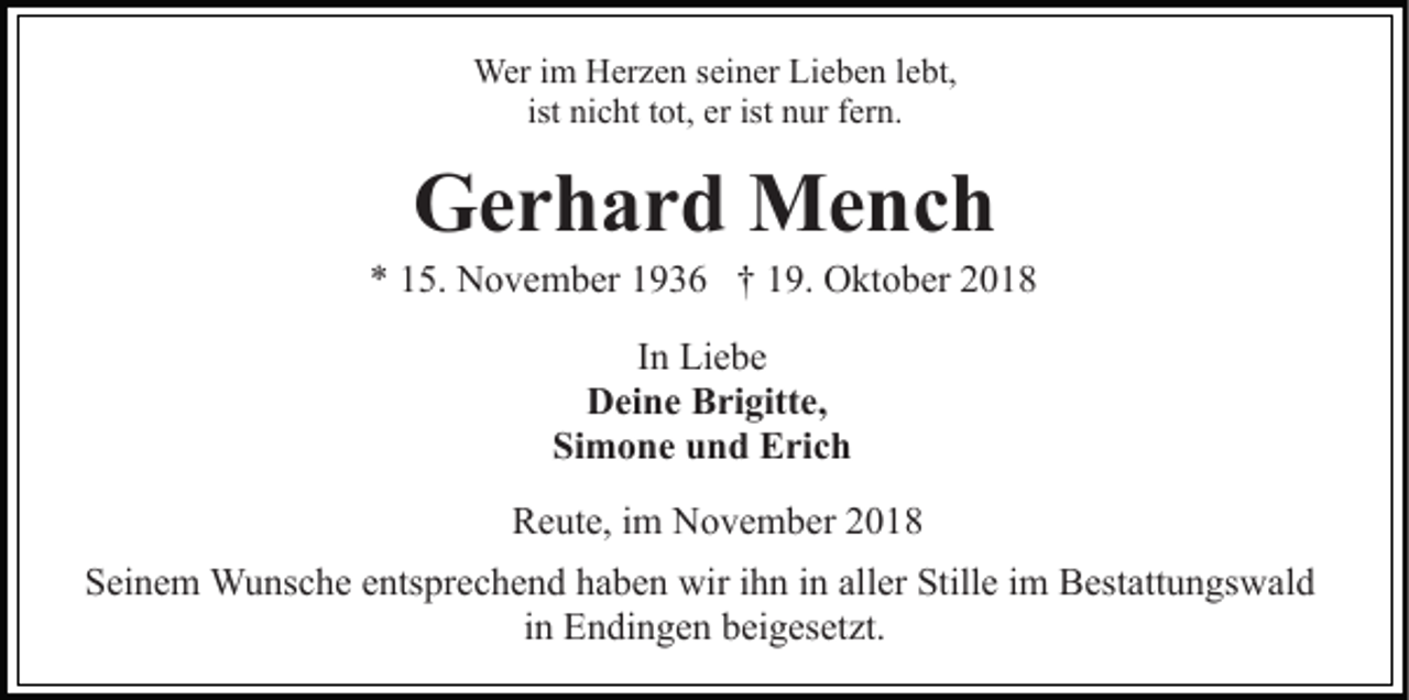 <p>Wer im Herzen seiner Lieben lebt,<br />ist nicht tot, er ist nur fern.</p><p>Gerhard Mench<br />* 15. November 1936 † 19. Oktober 2018<br />In Liebe<br />Deine Brigitte,<br />Simone und Erich<br />Reute, im November 2018<br />Seinem Wunsche entsprechend haben wir ihn in aller Stille im Bestattungswald<br />in Endingen beigesetzt.</p>