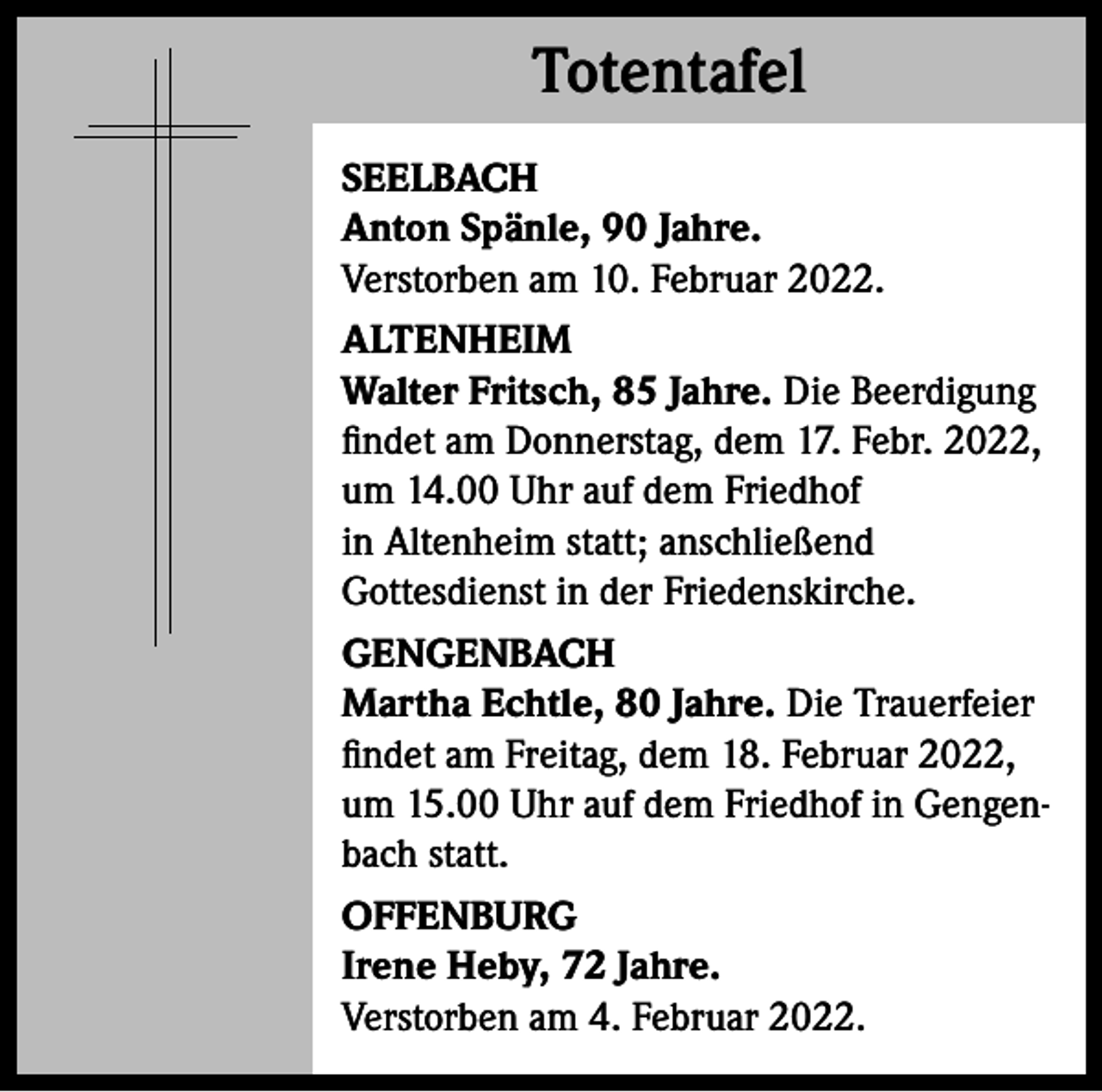 <p>Totentafel<br />Totentafel<br />SEELBACH<br />Anton Spänle, 90 Jahre.<br />Verstorben am 10. Februar 2022.<br />ALTENHEIM<br />Walter Fritsch, 85 Jahre. Die Beerdigung<br />findet am Donnerstag, dem 17. Febr. 2022,<br />um 14.00 Uhr auf dem Friedhof<br />in Altenheim statt; anschließend<br />Gottesdienst in der Friedenskirche.<br />GENGENBACH<br />Martha Echtle, 80 Jahre. Die Trauerfeier<br />findet am Freitag, dem 18. Februar 2022,<br />um 15.00 Uhr auf dem Friedhof in Gengenbach statt.<br />OFFENBURG<br />Irene Heby, 72 Jahre.<br />Verstorben am 4. Februar 2022.</p>