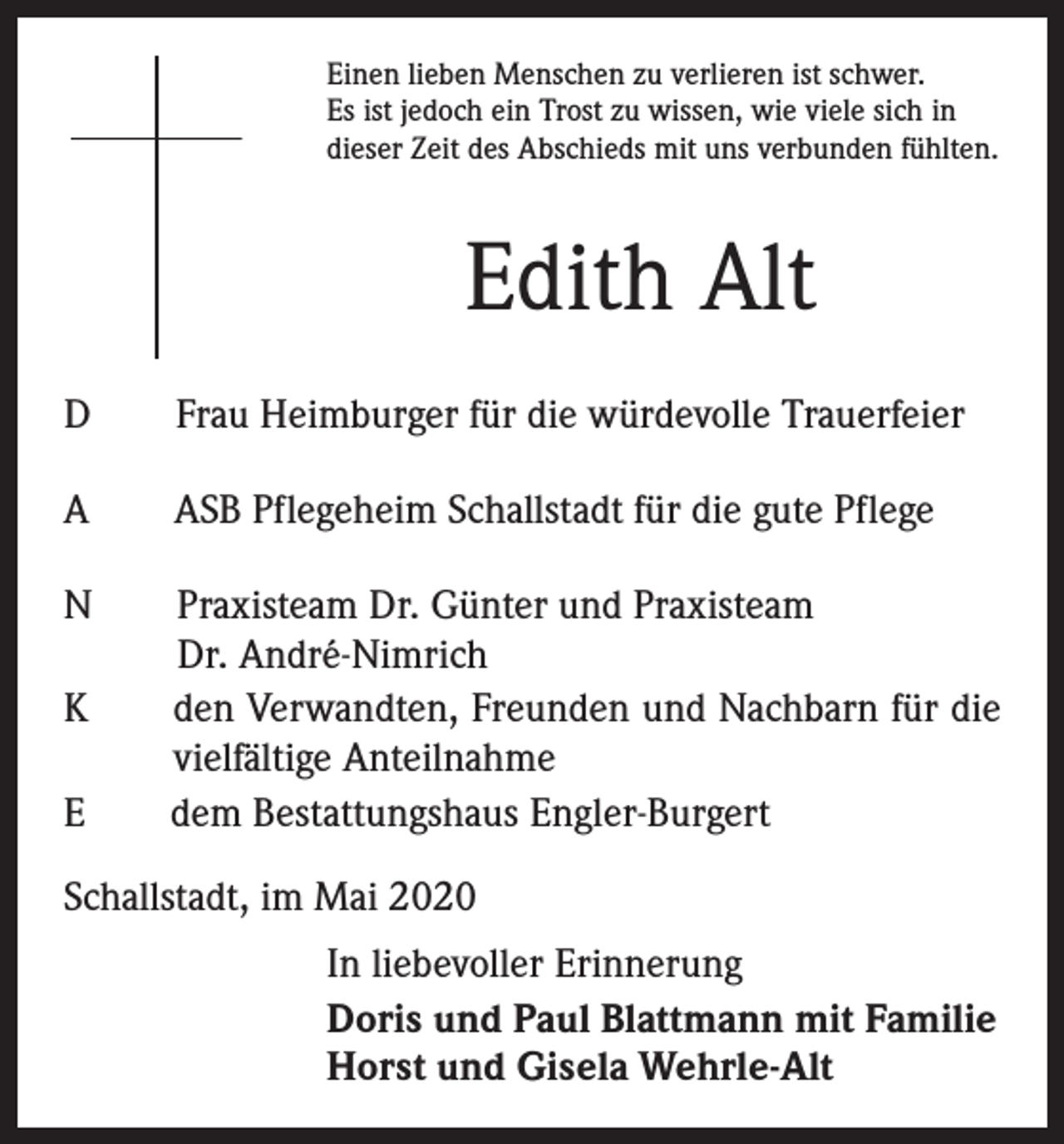<p>Einen lieben Menschen zu verlieren ist schwer.<br />Es ist jedoch ein Trost zu wissen, wie viele sich in<br />dieser Zeit des Abschieds mit uns verbunden fühlten.</p><p>Edith Alt<br />D Frau Heimburger für die würdevolle Trauerfeier<br />A ASB Pflegeheim Schallstadt für die gute Pflege<br />N Praxisteam Dr. Günter und Praxisteam<br />Dr. André-Nimrich<br />K den Verwandten, Freunden und Nachbarn für die<br />vielfältige Anteilnahme<br />E dem Bestattungshaus Engler-Burgert<br />Schallstadt, im Mai 2020<br />In liebevoller Erinnerung<br />Doris und Paul Blattmann mit Familie<br />Horst und Gisela Wehrle-Alt</p>