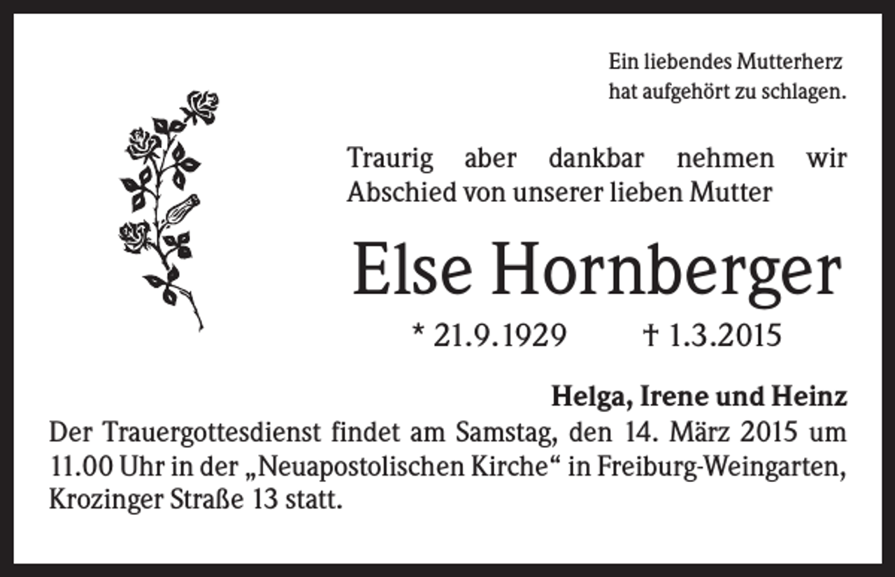 <p>Ein liebendes Mutterherz<br />hat aufgehört zu schlagen.</p><p>Traurig aber dankbar nehmen<br />Abschied von unserer lieben Mutter</p><p>wir</p><p>Else Hornberger<br />* 21.9.1929</p><p>† 1.3.2015</p><p>Helga, Irene und Heinz<br />Der Trauergottesdienst findet am Samstag, den 14. März 2015 um<br />11.00 Uhr in der „Neuapostolischen Kirche“ in Freiburg-Weingarten,<br />Krozinger Straße 13 statt.</p>