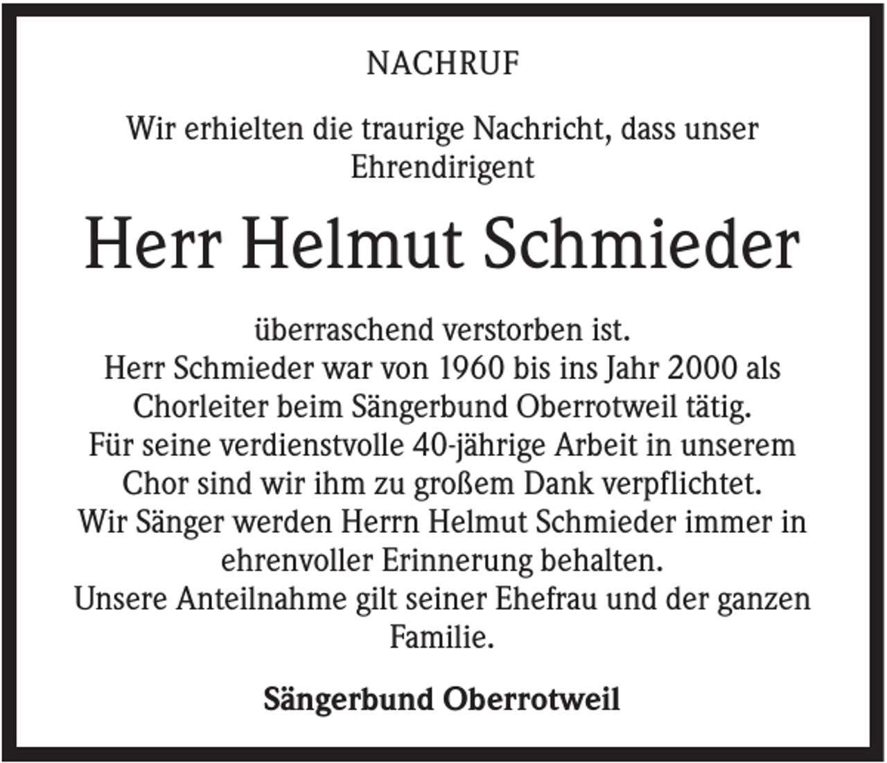 <p>NACHRUF<br />Wir erhielten die traurige Nachricht, dass unser<br />Ehrendirigent</p><p>Herr Helmut Schmieder<br />überraschend verstorben ist.<br />Herr Schmieder war von 1960 bis ins Jahr 2000 als<br />Chorleiter beim Sängerbund Oberrotweil tätig.<br />Für seine verdienstvolle 40-jährige Arbeit in unserem<br />Chor sind wir ihm zu großem Dank verpflichtet.<br />Wir Sänger werden Herrn Helmut Schmieder immer in<br />ehrenvoller Erinnerung behalten.<br />Unsere Anteilnahme gilt seiner Ehefrau und der ganzen<br />Familie.<br />Sängerbund Oberrotweil</p>