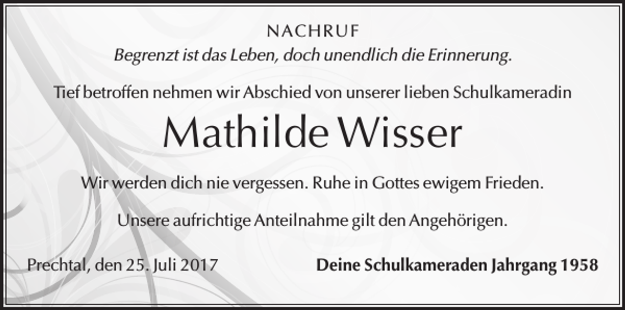 <p>N A C H RU F<br />Begrenzt ist das Leben, doch unendlich die Erinnerung.<br />Tief betroffen nehmen wir Abschied von unserer lieben Schulkameradin</p><p>Mathilde Wisser<br />Wir werden dich nie vergessen. Ruhe in Gottes ewigem Frieden.<br />Unsere aufrichtige Anteilnahme gilt den Angehörigen.<br />Prechtal, den 25. Juli 2017</p><p>Deine Schulkameraden Jahrgang 1958</p>