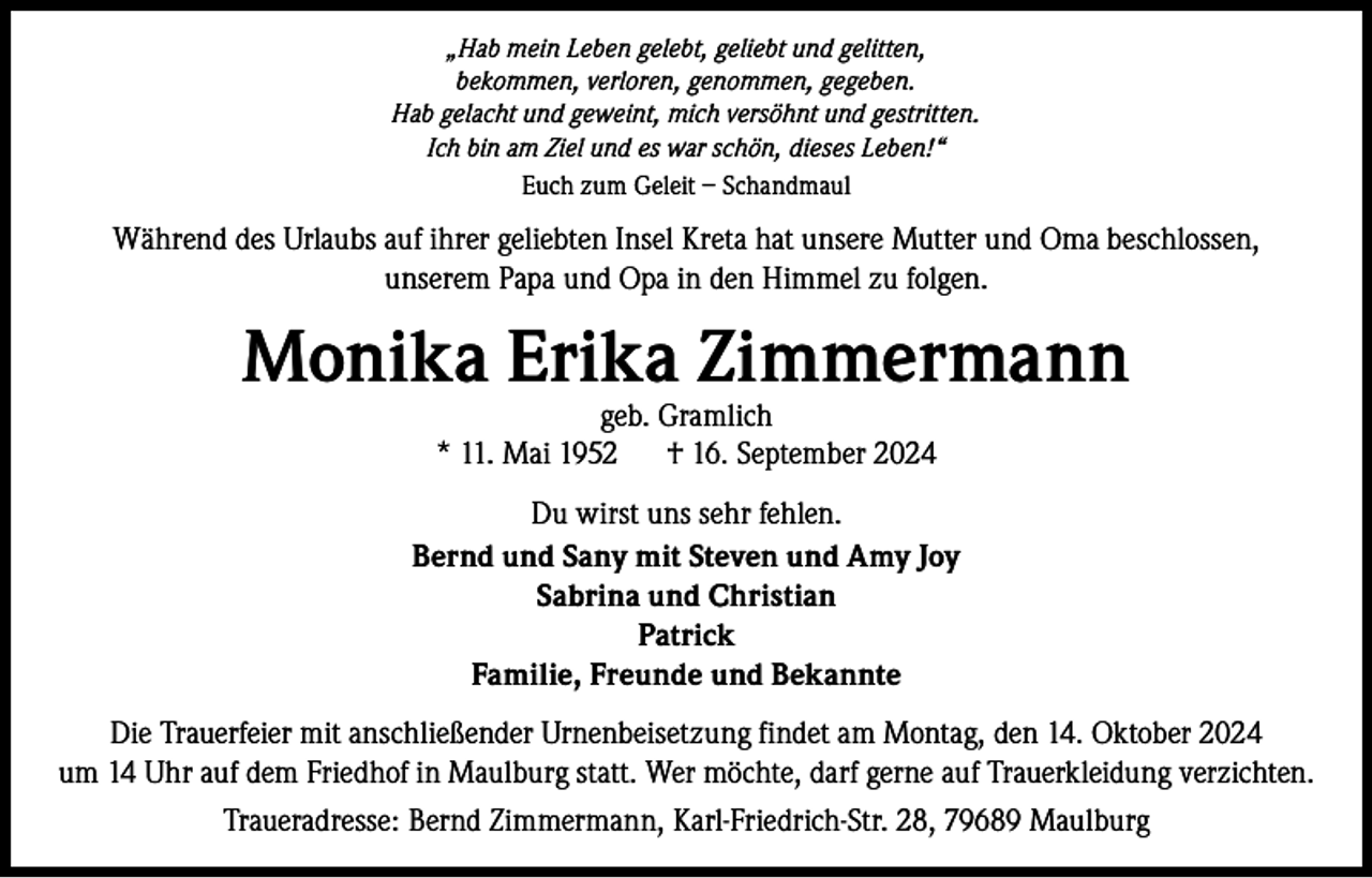 <p>„Hab mein Leben gelebt, geliebt und gelitten,<br />bekommen, verloren, genommen, gegeben.<br />Hab gelacht und geweint, mich versöhnt und gestritten.<br />Ich bin am Ziel und es war schön, dieses Leben!“<br />Euch zum Geleit – Schandmaul</p><p>Während des Urlaubs auf ihrer geliebten Insel Kreta hat unsere Mutter und Oma beschlossen,<br />unserem Papa und Opa in den Himmel zu folgen.</p><p>Monika Erika Zimmermann<br />geb. Gramlich<br />* 11. Mai 1952 † 16. September 2024</p><p>Du wirst uns sehr fehlen.<br />Bernd und Sany mit Steven und Amy Joy<br />Sabrina und Christian<br />Patrick<br />Familie, Freunde und Bekannte<br />Die Trauerfeier mit anschließender Urnenbeisetzung findet am Montag, den 14. Oktober 2024<br />um 14 Uhr auf dem Friedhof in Maulburg statt. Wer möchte, darf gerne auf Trauerkleidung verzichten.<br />Traueradresse: Bernd Zimmermann, Karl-Friedrich-Str. 28, 79689 Maulburg</p>