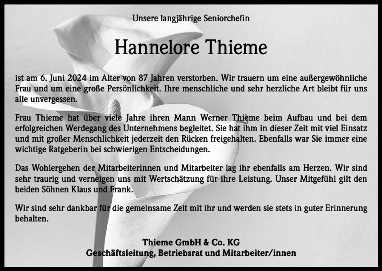 <p>Unsere langjährige Seniorchefin</p><p>Hannelore Thieme<br />ist am 6. Juni 2024 im Alter von 87 Jahren verstorben. Wir trauern um eine außergewöhnliche<br />Frau und um eine große Persönlichkeit. Ihre menschliche und sehr herzliche Art bleibt für uns<br />alle unvergessen.<br />Frau Thieme hat über viele Jahre ihren Mann Werner Thieme beim Aufbau und bei dem<br />­erfolgreichen Werdegang des Unternehmens begleitet. Sie hat ihm in dieser Zeit mit viel Einsatz<br />und mit großer Menschlichkeit jederzeit den Rücken freigehalten. Ebenfalls war Sie i­mmer eine<br />wichtige Ratgeberin bei schwierigen Entscheidungen.<br />Das Wohlergehen der Mitarbeiterinnen und Mitarbeiter lag ihr ebenfalls am Herzen. Wir sind<br />sehr traurig und ­verneigen uns mit Wertschätzung für ihre Leistung. Unser Mitgefühl gilt den<br />beiden Söhnen Klaus und Frank.<br />Wir sind sehr dankbar für die gemeinsame Zeit mit ihr und werden sie stets in guter ­Erinnerung<br />behalten.<br />Thieme GmbH &amp; Co. KG<br />Geschäftsleitung, Betriebsrat und Mitarbeiter/innen</p>