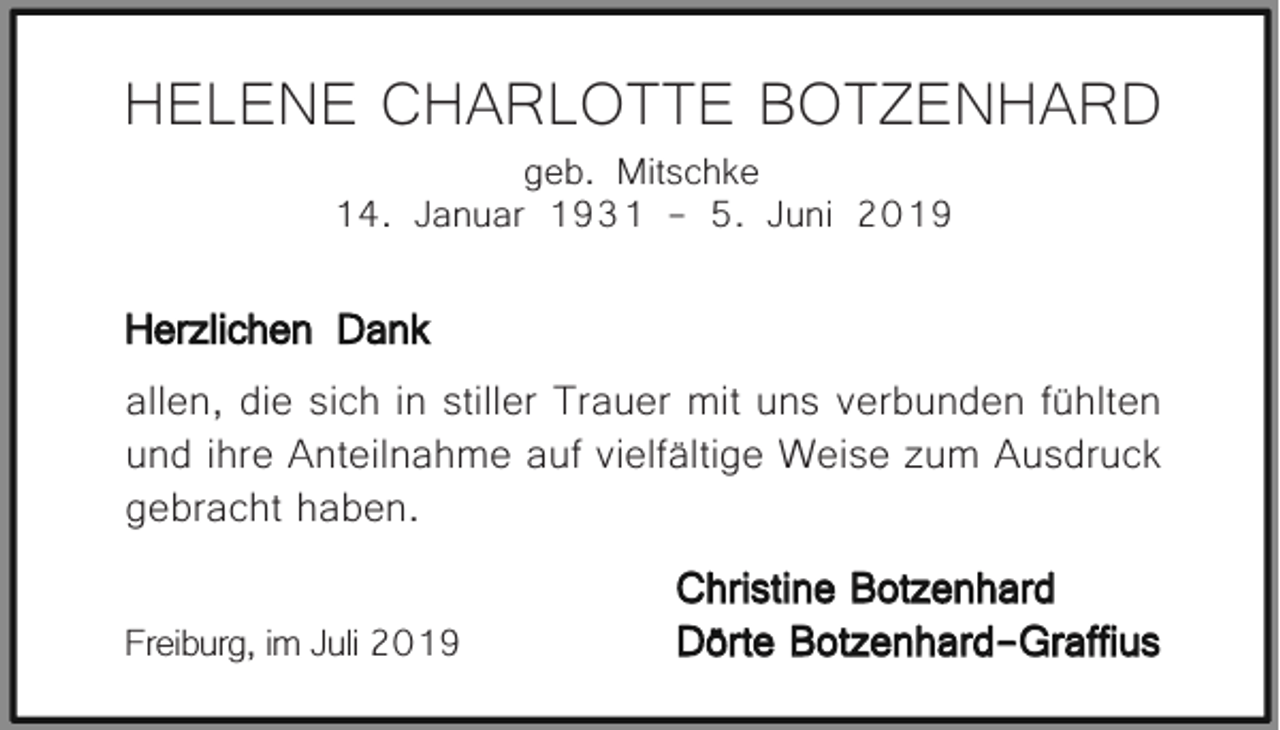 <p>HELENE CHARLOTTE BOTZENHARD<br />geb. Mitschke<br />14. Januar 1931 - 5. Juni 2019</p><p>Herzlichen Dank<br />allen, die sich in stiller Trauer mit uns verbunden fühlten<br />und ihre Anteilnahme auf vielfältige Weise zum Ausdruck<br />gebracht haben.<br />Freiburg, im Juli 2019</p><p>Christine Botzenhard<br />Dörte Botzenhard-Graffius</p>