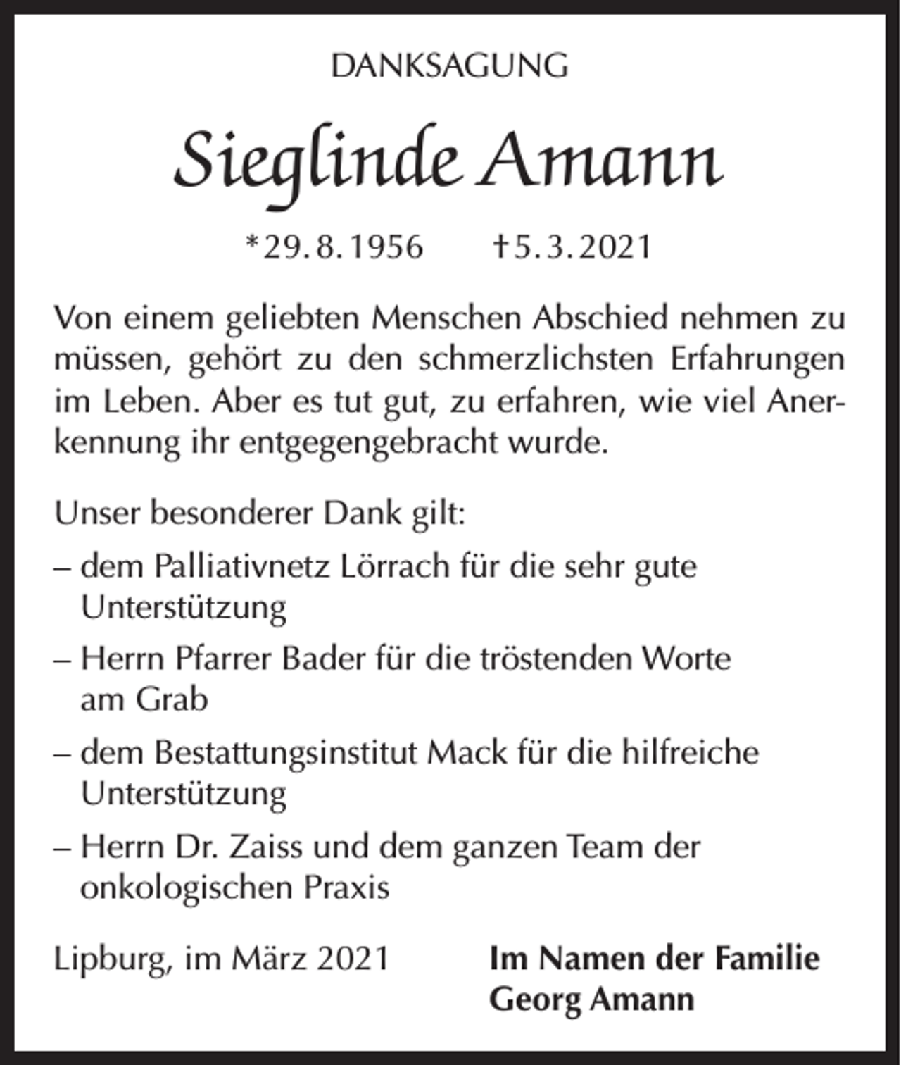 <p>DANKSAGUNG</p><p>Sieglinde Amann<br />* 29. 8. 1956 † 5. 3. 2021<br />Von einem geliebten Menschen Abschied nehmen zu<br />müssen, gehört zu den schmerzlichsten Erfahrungen<br />im Leben. Aber es tut gut, zu erfahren, wie viel Anerkennung ihr entgegengebracht wurde.<br />Unser besonderer Dank gilt:<br />– dem Palliativnetz Lörrach für die sehr gute<br />Unterstützung<br />– Herrn Pfarrer Bader für die tröstenden Worte<br />am Grab<br />– dem Bestattungsinstitut Mack für die hilfreiche<br />Unterstützung<br />– Herrn Dr. Zaiss und dem ganzen Team der<br />onkologischen Praxis<br />Lipburg, im März 2021</p><p>Im Namen der Familie<br />Georg Amann</p>