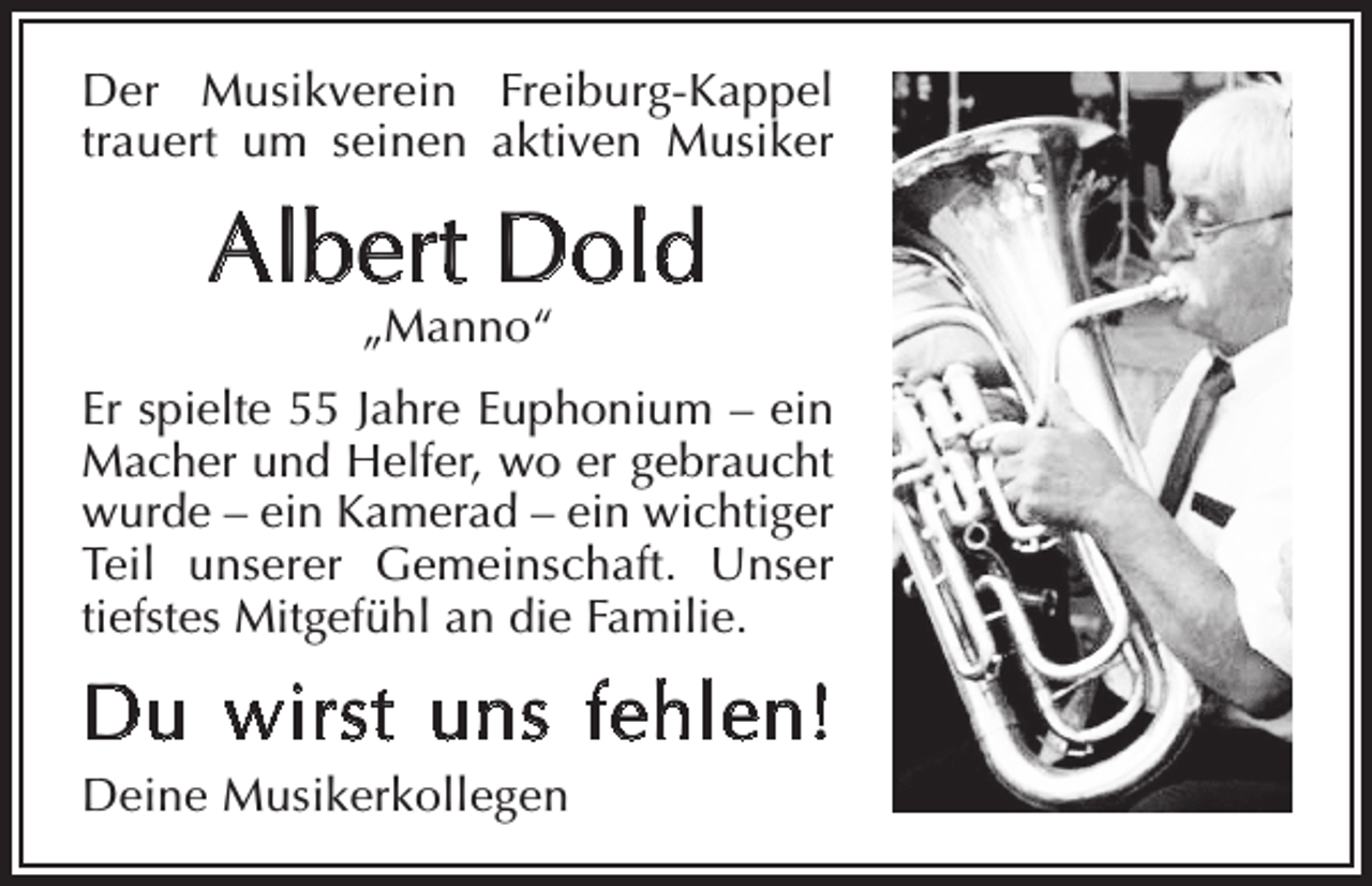 <p>Der Musikverein Freiburg-Kappel<br />trauert um seinen aktiven Musiker</p><p>Albert Dold<br />„Manno“</p><p>Er spielte 55 Jahre Euphonium – ein<br />Macher und Helfer, wo er gebraucht<br />wurde – ein Kamerad – ein wichtiger<br />Teil unserer Gemeinschaft. Unser<br />tiefstes Mitgefühl an die Familie.</p><p>Du wirst uns fehlen!<br />Deine Musikerkollegen</p>