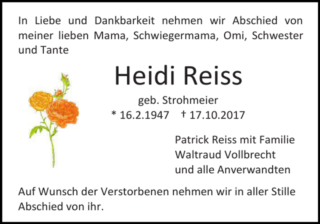 <p>In Liebe und Dankbarkeit nehmen wir Abschied von<br />meiner lieben Mama, Schwiegermama, Omi, Schwester<br />und Tante</p><p>Heidi Reiss</p><p>geb. Strohmeier<br />* 16.2.1947 † 17.10.2017<br />Patrick Reiss mit Familie<br />Waltraud Vollbrecht<br />und alle Anverwandten<br />Auf Wunsch der Verstorbenen nehmen wir in aller Stille<br />Abschied von ihr.</p>
