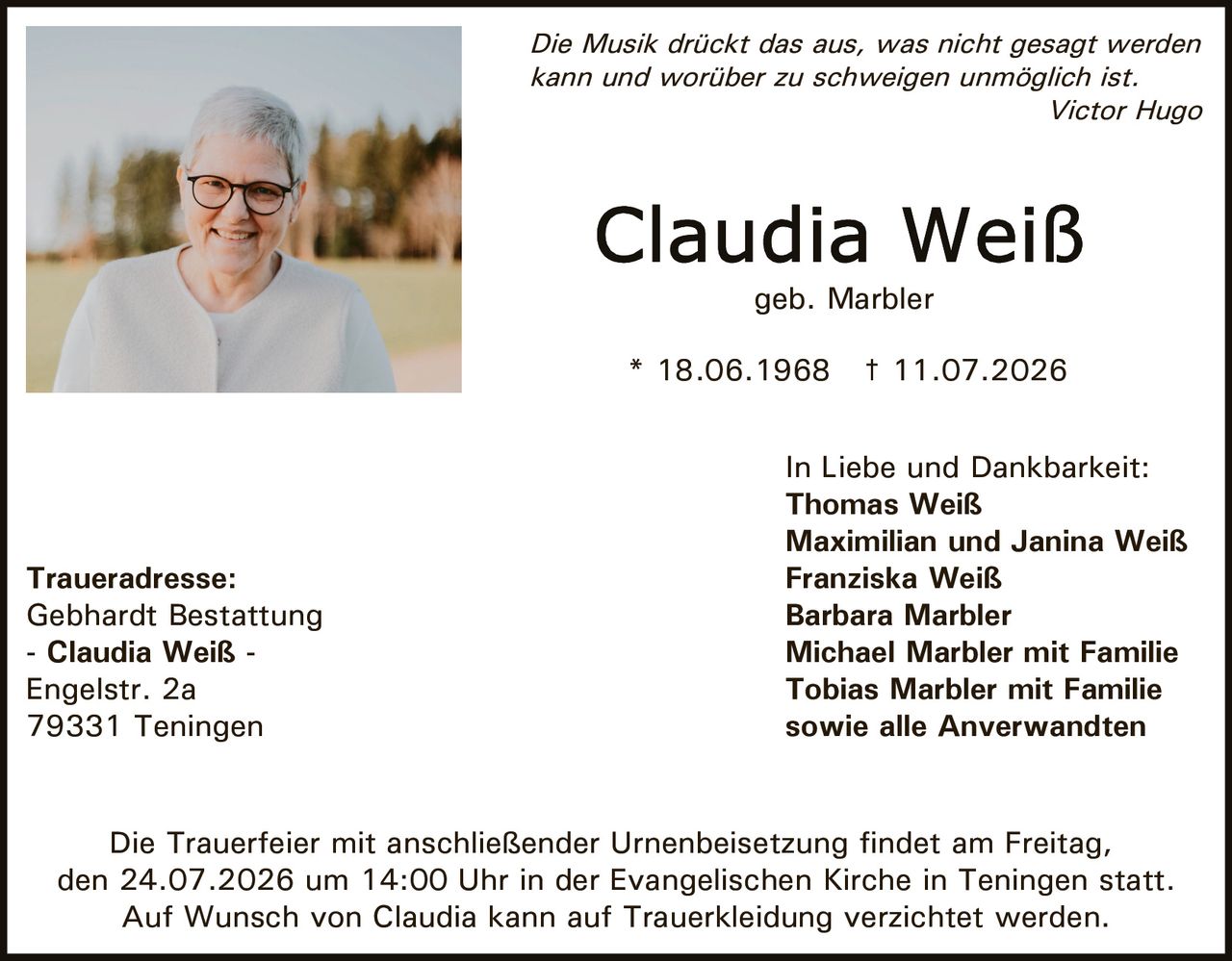 <p><i>Die Musik drückt das aus, was nicht gesagt werden kann und worüber zu schweigen unmöglich ist.<br>Victor Hugo</i></p>

<p><strong>Claudia Weiß</strong><br>geb. Marbler<br>* 18.06.1968 † 11.07.2026</p>

<p>Die Trauerfeier mit anschließender Urnenbeisetzung findet am Freitag, den 24.07.2026 um 14:00 Uhr in der Evangelischen Kirche in Teningen statt.<br>Auf Wunsch von Claudia kann auf Trauerkleidung verzichtet werden.</p>

<p><strong>Traueradresse:</strong><br>Gebhardt Bestattung<br>- Claudia Weiß -<br>Engelstr. 2a<br>79331 Teningen</p>

<p><strong>In Liebe und Dankbarkeit:</strong><br>Thomas Weiß<br>Maximilian und Janina Weiß<br>Franziska Weiß<br>Barbara Marbler<br>Michael Marbler mit Familie<br>Tobias Marbler mit Familie<br>sowie alle Anverwandten</p>
