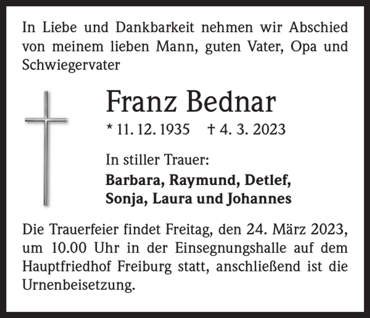 <p>In Liebe und Dankbarkeit nehmen wir Abschied<br />von meinem lieben Mann, guten Vater, Opa und<br />Schwiegervater</p><p>Franz Bednar<br />* 11. 12. 1935 † 4. 3. 2023<br />In stiller Trauer:<br />Barbara, Raymund, Detlef,<br />Sonja, Laura und Johannes<br />Die Trauerfeier findet Freitag, den 24. März 2023,<br />um 10.00 Uhr in der Einsegnungshalle auf dem<br />Hauptfriedhof Freiburg statt, anschließend ist die<br />Urnenbeisetzung.</p>