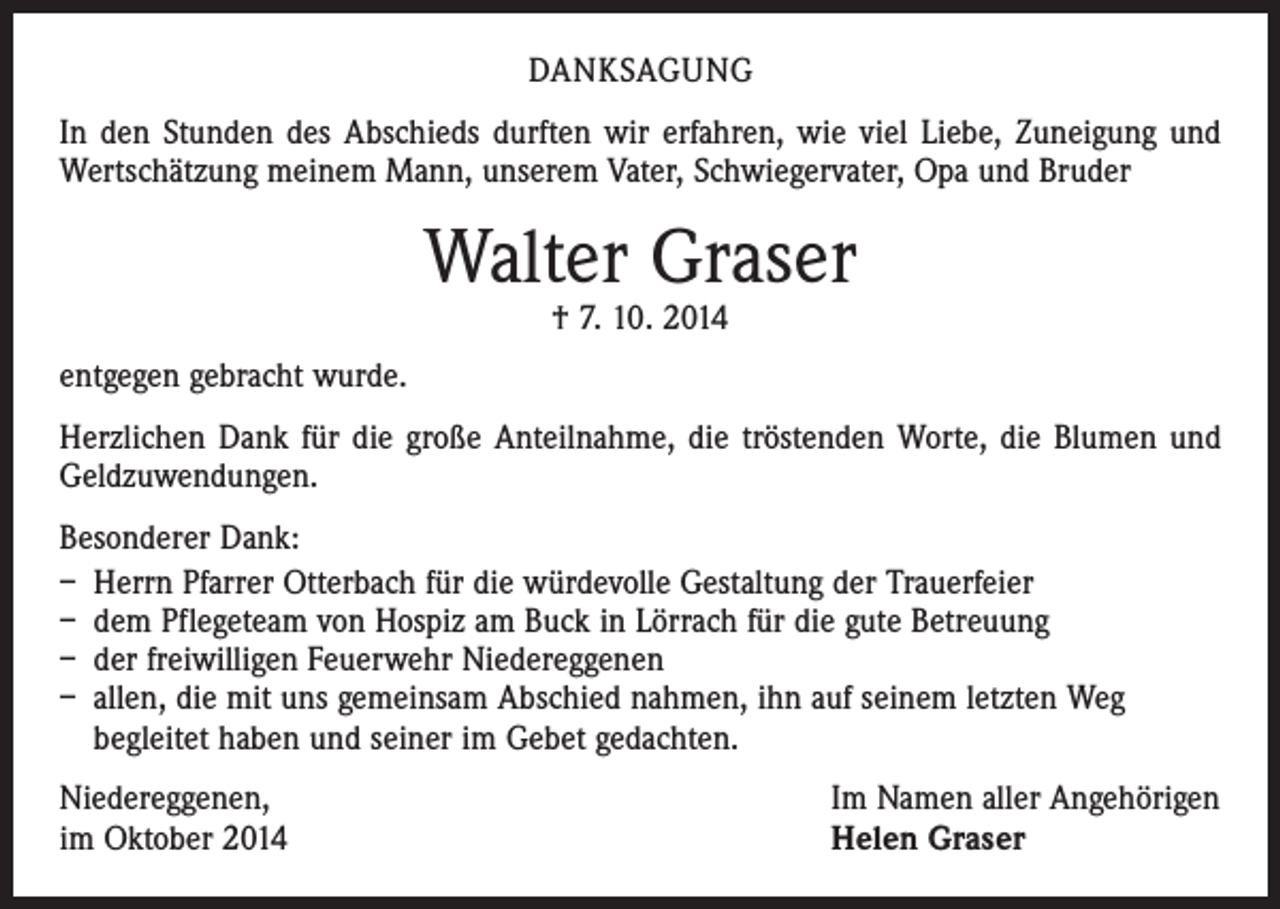<p>DANKSAGUNG<br />In den Stunden des Abschieds durften wir erfahren, wie viel Liebe, Zuneigung und<br />Wertschätzung meinem Mann, unserem Vater, Schwiegervater, Opa und Bruder</p><p>Walter Graser<br />† 7. 10. 2014</p><p>entgegen gebracht wurde.<br />Herzlichen Dank für die große Anteilnahme, die tröstenden Worte, die Blumen und<br />Geldzuwendungen.<br />Besonderer Dank:<br />– Herrn Pfarrer Otterbach für die würdevolle Gestaltung der Trauerfeier<br />– dem Pflegeteam von Hospiz am Buck in Lörrach für die gute Betreuung<br />– der freiwilligen Feuerwehr Niedereggenen<br />– allen, die mit uns gemeinsam Abschied nahmen, ihn auf seinem letzten Weg<br />begleitet haben und seiner im Gebet gedachten.<br />Niedereggenen,<br />im Oktober 2014</p><p>Im Namen aller Angehörigen<br />Helen Graser</p>