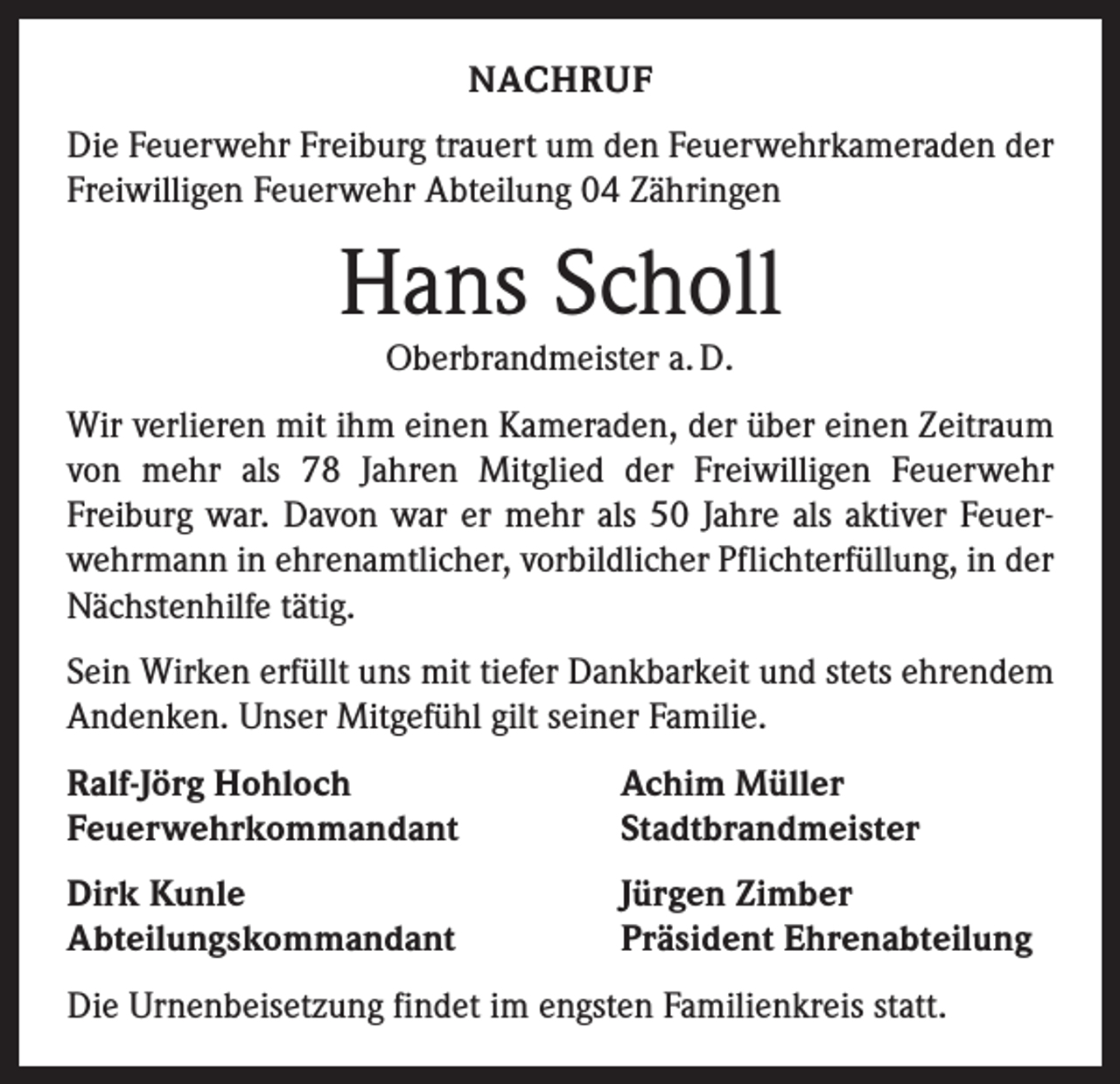 <p>NACHRUF<br />Die Feuerwehr Freiburg trauert um den Feuerwehrkameraden der<br />Freiwilligen Feuerwehr Abteilung 04 Zähringen</p><p>Hans Scholl<br />Oberbrandmeister a. D.</p><p>Wir verlieren mit ihm einen Kameraden, der über einen Zeitraum<br />von mehr als 78 Jahren Mitglied der Freiwilligen Feuerwehr<br />Freiburg war. Davon war er mehr als 50 Jahre als aktiver Feuerwehrmann in ehrenamtlicher, vorbildlicher Pflichterfüllung, in der<br />Nächstenhilfe tätig.<br />Sein Wirken erfüllt uns mit tiefer Dankbarkeit und stets ehrendem<br />Andenken. Unser Mitgefühl gilt seiner Familie.<br />Ralf-Jörg Hohloch<br />Feuerwehrkommandant</p><p>Achim Müller<br />Stadtbrandmeister</p><p>Dirk Kunle<br />Abteilungskommandant</p><p>Jürgen Zimber<br />Präsident Ehrenabteilung</p><p>Die Urnenbeisetzung findet im engsten Familienkreis statt.</p>