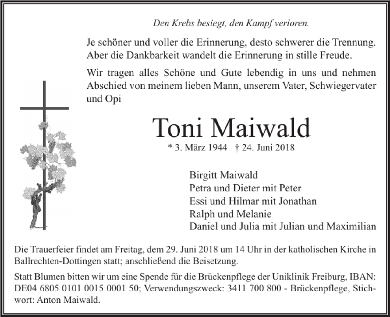 <p>Den Krebs besiegt, den Kampf verloren.</p><p>Je schöner und voller die Erinnerung, desto schwerer die Trennung.<br />Aber die Dankbarkeit wandelt die Erinnerung in stille Freude.<br />Wir tragen alles Schöne und Gute lebendig in uns und nehmen<br />Abschied von meinem lieben Mann, unserem Vater, Schwiegervater<br />und Opi</p><p>Toni Maiwald<br />* 3. März 1944 † 24. Juni 2018</p><p>Birgitt Maiwald<br />Petra und Dieter mit Peter<br />Essi und Hilmar mit Jonathan<br />Ralph und Melanie<br />Daniel und Julia mit Julian und Maximilian<br />Die Trauerfeier findet am Freitag, dem 29. Juni 2018 um 14 Uhr in der katholischen Kirche in<br />Ballrechten-Dottingen statt; anschließend die Beisetzung.<br />Statt Blumen bitten wir um eine Spende für die Brückenpflege der Uniklinik Freiburg, IBAN:<br />DE04 6805 0101 0015 0001 50; Verwendungszweck: 3411 700 800 - Brückenpflege, Stichwort: Anton Maiwald.</p>