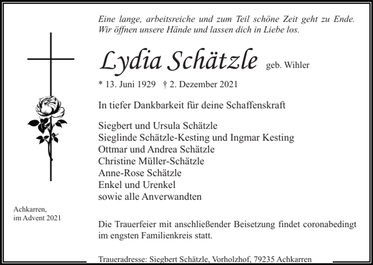 <p>Eine lange, arbeitsreiche und zum Teil schöne Zeit geht zu Ende.<br />Wir öffnen unsere Hände und lassen dich in Liebe los.</p><p>Lydia Schätzle</p><p>geb. Wihler</p><p>* 13. Juni 1929 † 2. Dezember 2021</p><p>In tiefer Dankbarkeit für deine Schaffenskraft<br />Siegbert und Ursula Schätzle<br />Sieglinde Schätzle-Kesting und Ingmar Kesting<br />Ottmar und Andrea Schätzle<br />Christine Müller-Schätzle<br />Anne-Rose Schätzle<br />Enkel und Urenkel<br />sowie alle Anverwandten<br />Achkarren,<br />im Advent 2021</p><p>Die Trauerfeier mit anschließender Beisetzung findet coronabedingt<br />im engsten Familienkreis statt.<br />Traueradresse: Siegbert Schätzle, Vorholzhof, 79235 Achkarren</p>