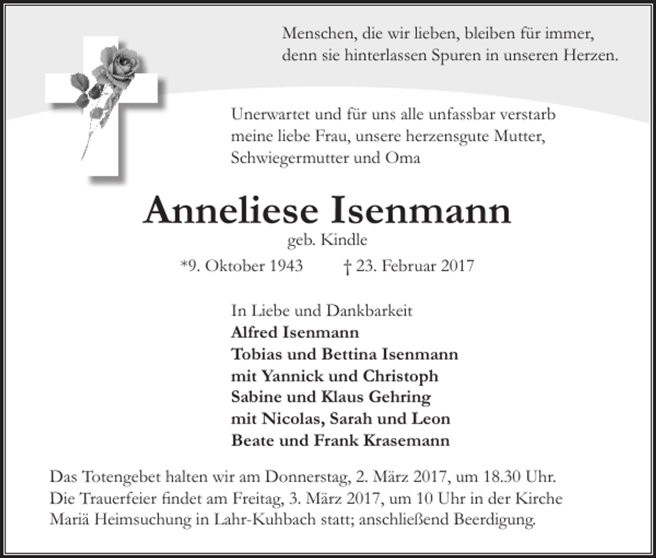 <p>Menschen, die wir lieben, bleiben für immer,<br />denn sie hinterlassen Spuren in unseren Herzen.<br />Unerwartet und für uns alle unfassbar verstarb<br />meine liebe Frau, unsere herzensgute Mutter,<br />Schwiegermutter und Oma</p><p>Anneliese Isenmann<br />geb. Kindle<br />*9. Oktober 1943<br />† 23. Februar 2017<br />In Liebe und Dankbarkeit<br />Alfred Isenmann<br />Tobias und Bettina Isenmann<br />mit Yannick und Christoph<br />Sabine und Klaus Gehring<br />mit Nicolas, Sarah und Leon<br />Beate und Frank Krasemann<br />Das Totengebet halten wir am Donnerstag, 2. März 2017, um 18.30 Uhr.<br />Die Trauerfeier findet am Freitag, 3. März 2017, um 10 Uhr in der Kirche<br />Mariä Heimsuchung in Lahr-Kuhbach statt; anschließend Beerdigung.</p>