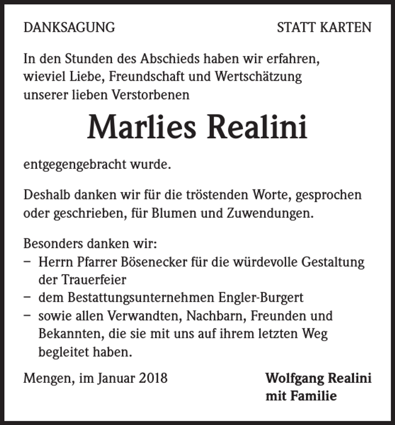 <p>DANKSAGUNG</p><p>STATT KARTEN</p><p>In den Stunden des Abschieds haben wir erfahren,<br />wieviel Liebe, Freundschaft und Wertschätzung<br />unserer lieben Verstorbenen</p><p>Marlies Realini<br />entgegengebracht wurde.<br />Deshalb danken wir für die tröstenden Worte, gesprochen<br />oder geschrieben, für Blumen und Zuwendungen.<br />Besonders danken wir:<br />– Herrn Pfarrer Bösenecker für die würdevolle Gestaltung<br />der Trauerfeier<br />– dem Bestattungsunternehmen Engler-Burgert<br />– sowie allen Verwandten, Nachbarn, Freunden und<br />Bekannten, die sie mit uns auf ihrem letzten Weg<br />begleitet haben.<br />Mengen, im Januar 2018</p><p>Wolfgang Realini<br />mit Familie</p>