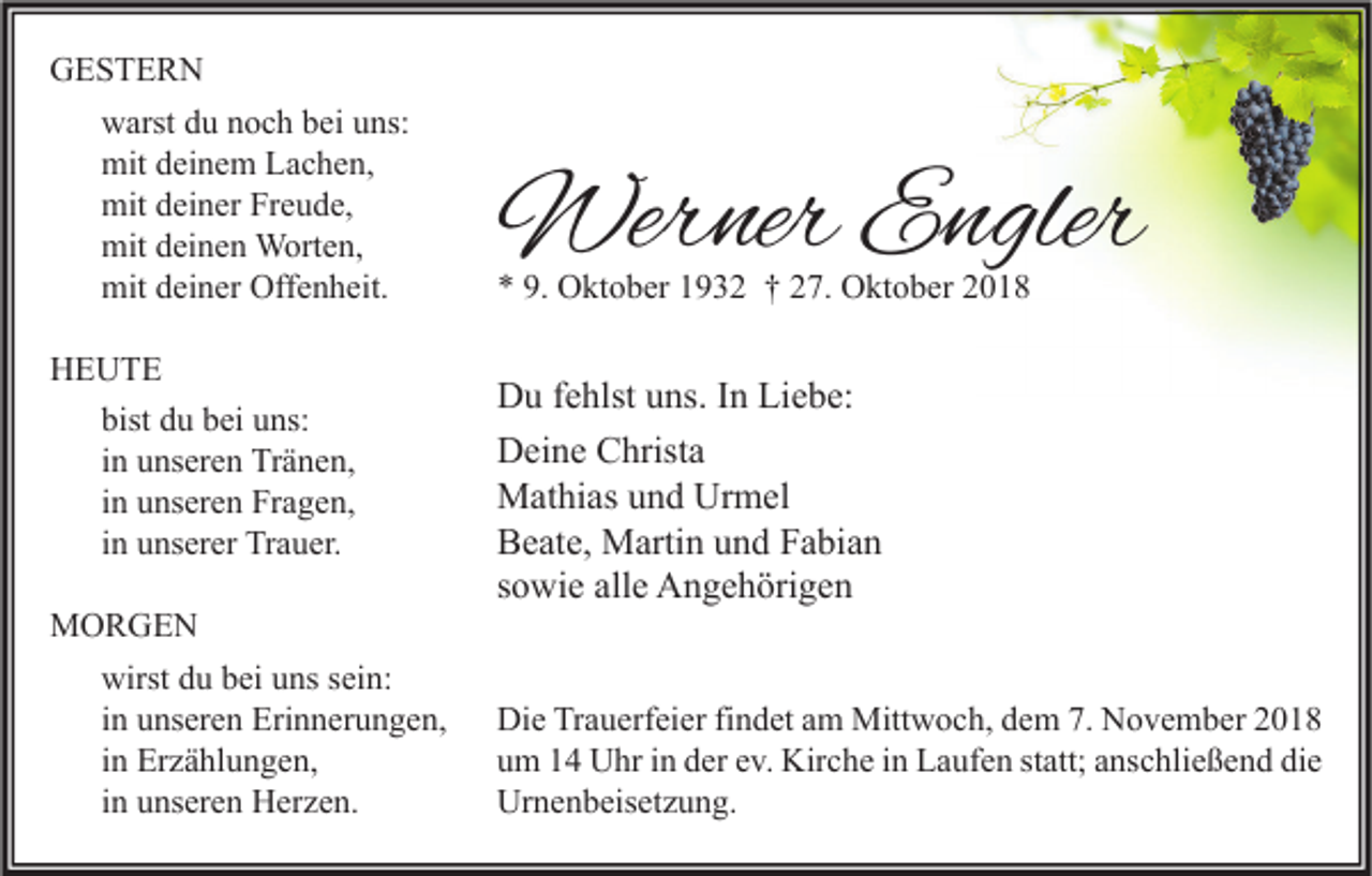<p>GESTERN<br />warst du noch bei uns:<br />mit deinem Lachen,<br />mit deiner Freude,<br />mit deinen Worten,<br />mit deiner Offenheit.<br />HEUTE<br />bist du bei uns:<br />in unseren Tränen,<br />in unseren Fragen,<br />in unserer Trauer.<br />MORGEN<br />wirst du bei uns sein:<br />in unseren Erinnerungen,<br />in Erzählungen,<br />in unseren Herzen.</p><p>Werner Engler<br />* 9. Oktober 1932 † 27. Oktober 2018</p><p>Du fehlst uns. In Liebe:<br />Deine Christa<br />Mathias und Urmel<br />Beate, Martin und Fabian<br />sowie alle Angehörigen<br />Die Trauerfeier findet am Mittwoch, dem 7. November 2018<br />um 14 Uhr in der ev. Kirche in Laufen statt; anschließend die<br />Urnenbeisetzung.</p>
