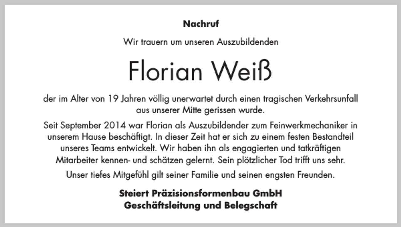 <p>Nachruf<br />Wir trauern um unseren Auszubildenden</p><p>Florian Weiß<br />der im Alter von 19 Jahren völlig unerwartet durch einen tragischen Verkehrsunfall<br />aus unserer Mitte gerissen wurde.<br />Seit September 2014 war Florian als Auszubildender zum Feinwerkmechaniker in<br />unserem Hause beschäftigt. In dieser Zeit hat er sich zu einem festen Bestandteil<br />unseres Teams entwickelt. Wir haben ihn als engagierten und tatkräftigen<br />Mitarbeiter kennen- und schätzen gelernt. Sein plötzlicher Tod trifft uns sehr.<br />Unser tiefes Mitgefühl gilt seiner Familie und seinen engsten Freunden.<br />Steiert Präzisionsformenbau GmbH<br />Geschäftsleitung und Belegschaft</p>