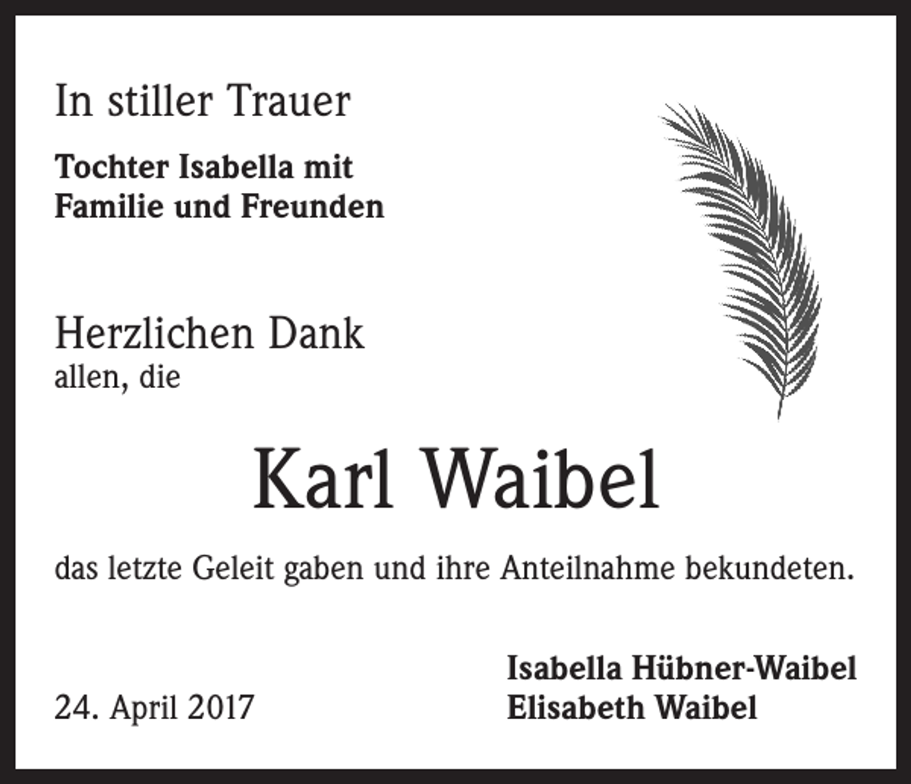 <p>In stiller Trauer<br />Tochter Isabella mit<br />Familie und Freunden</p><p>Herzlichen Dank<br />allen, die</p><p>Karl Waibel<br />das letzte Geleit gaben und ihre Anteilnahme bekundeten.</p><p>24. April 2017</p><p>Isabella Hübner-Waibel<br />Elisabeth Waibel</p>