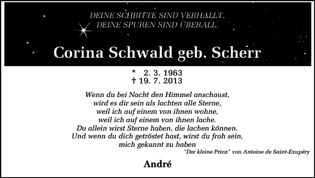 <p>DEINE SCHRITTE SIND VERHALLT,<br />DEINE SPUREN SIND ÜBERALL.</p><p>Corina Schwald geb. Scherr<br />* 2. 3. 1963<br />† 19. 7. 2013<br />Wenn du bei Nacht den Himmel anschaust,<br />wird es dir sein als lachten alle Sterne,<br />weil ich auf einem von ihnen wohne,<br />weil ich auf einem von ihnen lache.<br />Du allein wirst Sterne haben, die lachen können.<br />Und wenn du dich getröstet hast, wirst du froh sein,<br />mich gekannt zu haben</p><p>"Der kleine Prinz" von Antoine de Saint-Exupéry</p><p>André</p>
