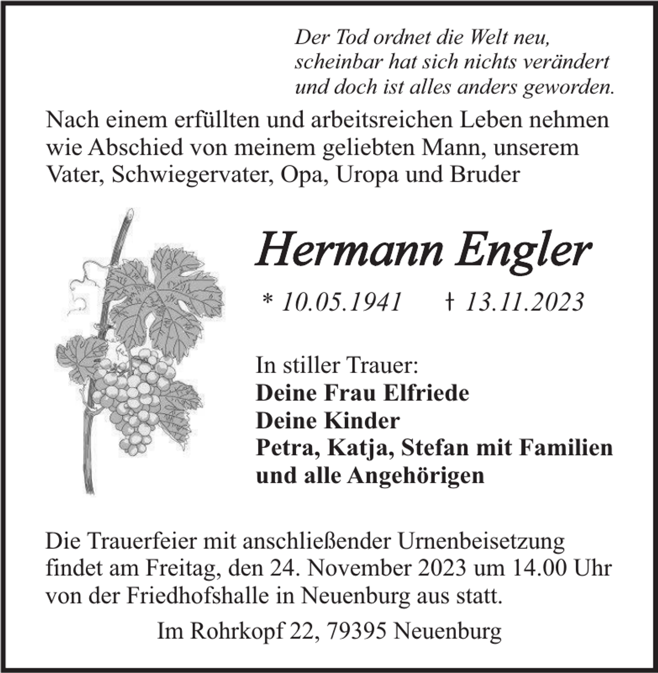 <p>Der Tod ordnet die Welt neu,<br />scheinbar hat sich nichts verändert<br />und doch ist alles anders geworden.</p><p>Nach einem erfüllten und arbeitsreichen Leben nehmen<br />wie Abschied von meinem geliebten Mann, unserem<br />Vater, Schwiegervater, Opa, Uropa und Bruder</p><p>Hermann Engler<br />* 10.05.1943.11.2023</p><p>In stiller Trauer:<br />Deine Frau Elfriede<br />Deine Kinder<br />Petra, Katja, Stefan mit Familien<br />und alle Angehörigen<br />Die Trauerfeier mit anschließender Urnenbeisetzung<br />findet am Freitag, den 24. November 2023 um 14.00 Uhr<br />von der Friedhofshalle in Neuenburg aus statt.<br />Im Rohrkopf 22, 79395 Neuenburg</p>