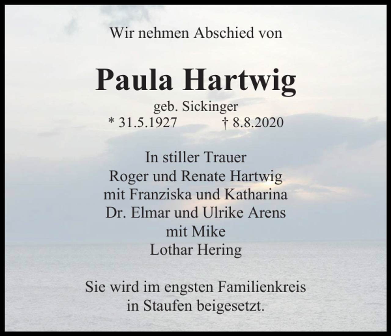 <p>Wir nehmen Abschied von</p><p>Paula Hartwig<br />geb. Sickinger<br />* 31.5.1927<br />† 8.8.2020</p><p>In stiller Trauer<br />Roger und Renate Hartwig<br />mit Franziska und Katharina<br />Dr. Elmar und Ulrike Arens<br />mit Mike<br />Lothar Hering<br />Sie wird im engsten Familienkreis<br />in Staufen beigesetzt.</p>