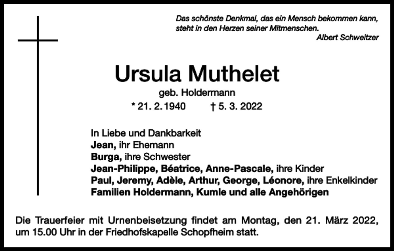 <p>Das schönste Denkmal, das ein Mensch bekommen kann,<br />steht in den Herzen seiner Mitmenschen.</p><p>Albert Schweitzer</p><p>Ursula Muthelet<br />geb. Holdermann<br />* 21. 2. 1940<br />† 5. 3. 2022<br />In Liebe und Dankbarkeit<br />Jean, ihr Ehemann<br />Burga, ihre Schwester<br />Jean-Philippe, Béatrice, Anne-Pascale, ihre Kinder<br />Paul, Jeremy, Adèle, Arthur, George, Léonore, ihre Enkelkinder<br />Familien Holdermann, Kumle und alle Angehörigen<br />Die Trauerfeier mit Urnenbeisetzung findet am Montag, den 21. März 2022,<br />um 15.00 Uhr in der Friedhofskapelle Schopfheim statt.</p>