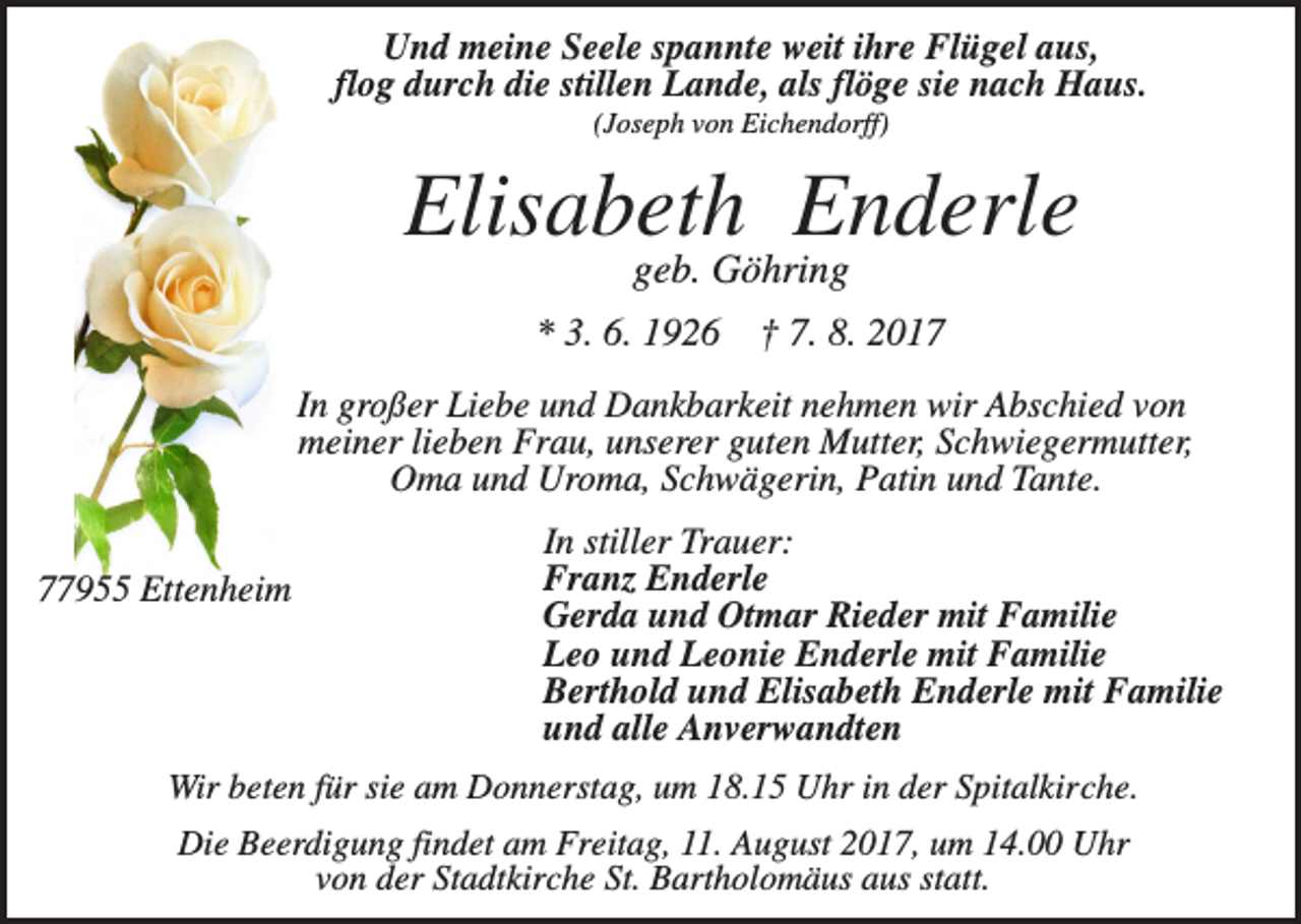 <p>Und meine Seele spannte weit ihre Flügel aus,<br />flog durch die stillen Lande, als flöge sie nach Haus.<br />(Joseph von Eichendorff)</p><p>Elisabeth Enderle<br />geb. Göhring<br />* 3. 6. 1926</p><p>† 7. 8. 2017</p><p>In großer Liebe und Dankbarkeit nehmen wir Abschied von<br />meiner lieben Frau, unserer guten Mutter, Schwiegermutter,<br />Oma und Uroma, Schwägerin, Patin und Tante.<br />77955 Ettenheim</p><p>In stiller Trauer:<br />Franz Enderle<br />Gerda und Otmar Rieder mit Familie<br />Leo und Leonie Enderle mit Familie<br />Berthold und Elisabeth Enderle mit Familie<br />und alle Anverwandten</p><p>Wir beten für sie am Donnerstag, um 18.15 Uhr in der Spitalkirche.<br />Die Beerdigung findet am Freitag, 11. August 2017, um 14.00 Uhr<br />von der Stadtkirche St. Bartholomäus aus statt.</p>