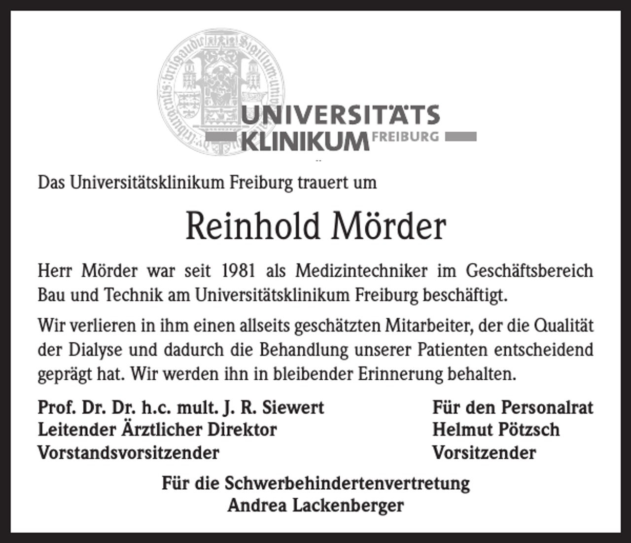 <p>Das Universitätsklinikum Freiburg trauert um</p><p>Reinhold Mörder<br />Herr Mörder war seit 1981 als Medizintechniker im Geschäftsbereich<br />Bau und Technik am Universitätsklinikum Freiburg beschäftigt.<br />Wir verlieren in ihm einen allseits geschätzten Mitarbeiter, der die Quali­tät<br />der Dialyse und dadurch die Behandlung unserer Patienten entscheidend<br />geprägt hat. Wir werden ihn in bleibender Erinnerung behalten.<br />Prof. Dr. Dr. h.c. mult. J. R. Siewert<br />Für den Personalrat<br />Leitender Ärztlicher Direktor<br />Helmut Pötzsch<br />Vorstandsvorsitzender<br />Vorsitzender<br />Für die Schwerbehindertenvertretung<br />Andrea Lackenberger</p>