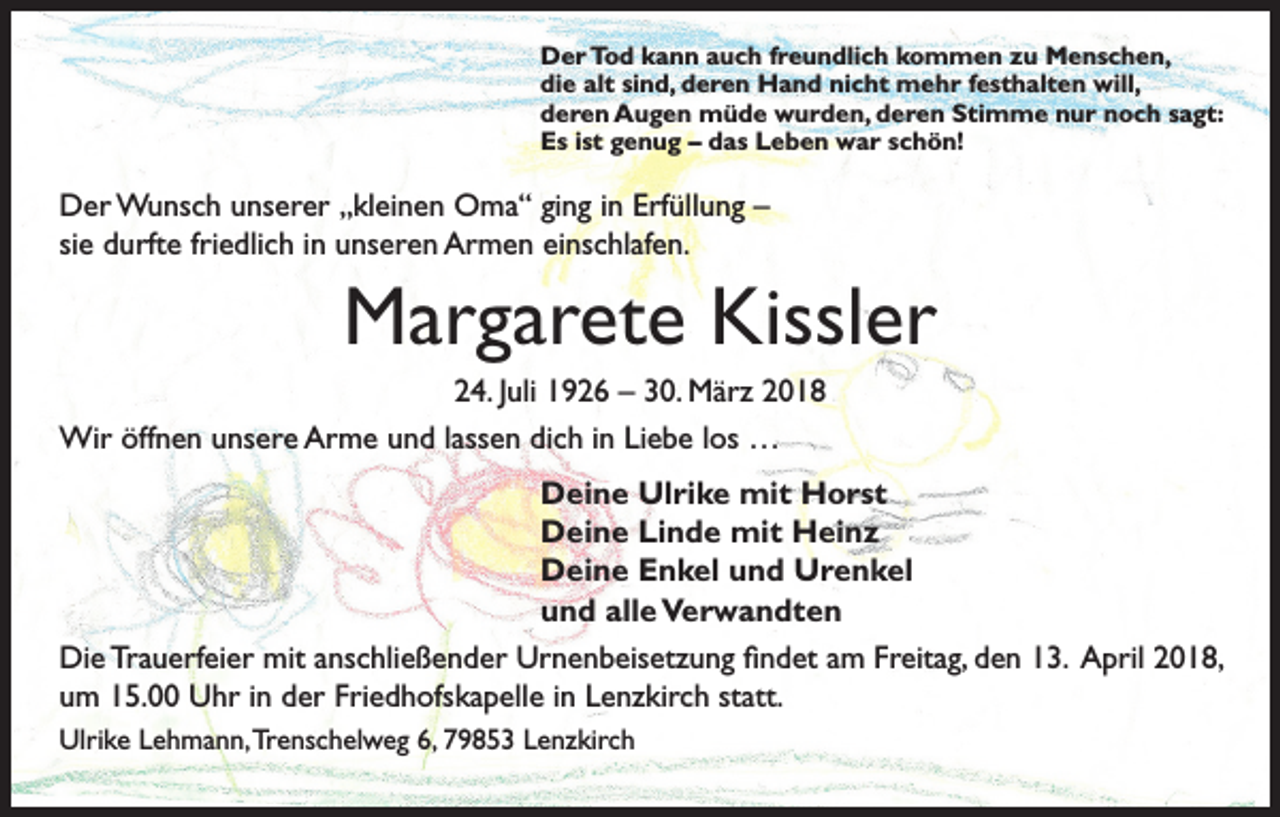 <p>Der Tod kann auch freundlich kommen zu Menschen,<br />die alt sind, deren Hand nicht mehr festhalten will,<br />deren Augen müde wurden, deren Stimme nur noch sagt:<br />Es ist genug – das Leben war schön!</p><p>Der Wunsch unserer „kleinen Oma“ ging in Erfüllung –<br />sie durfte friedlich in unseren Armen einschlafen.</p><p>Margarete Kissler<br />24. Juli 1926 – 30. März 2018<br />Wir öffnen unsere Arme und lassen dich in Liebe los …<br />Deine Ulrike mit Horst<br />Deine Linde mit Heinz<br />Deine Enkel und Urenkel<br />und alle Verwandten<br />Die Trauerfeier mit anschließender Urnenbeisetzung findet am Freitag, den 13. April 2018,<br />um 15.00 Uhr in der Friedhofskapelle in Lenzkirch statt.<br />Ulrike Lehmann, Trenschelweg 6, 79853 Lenzkirch</p>