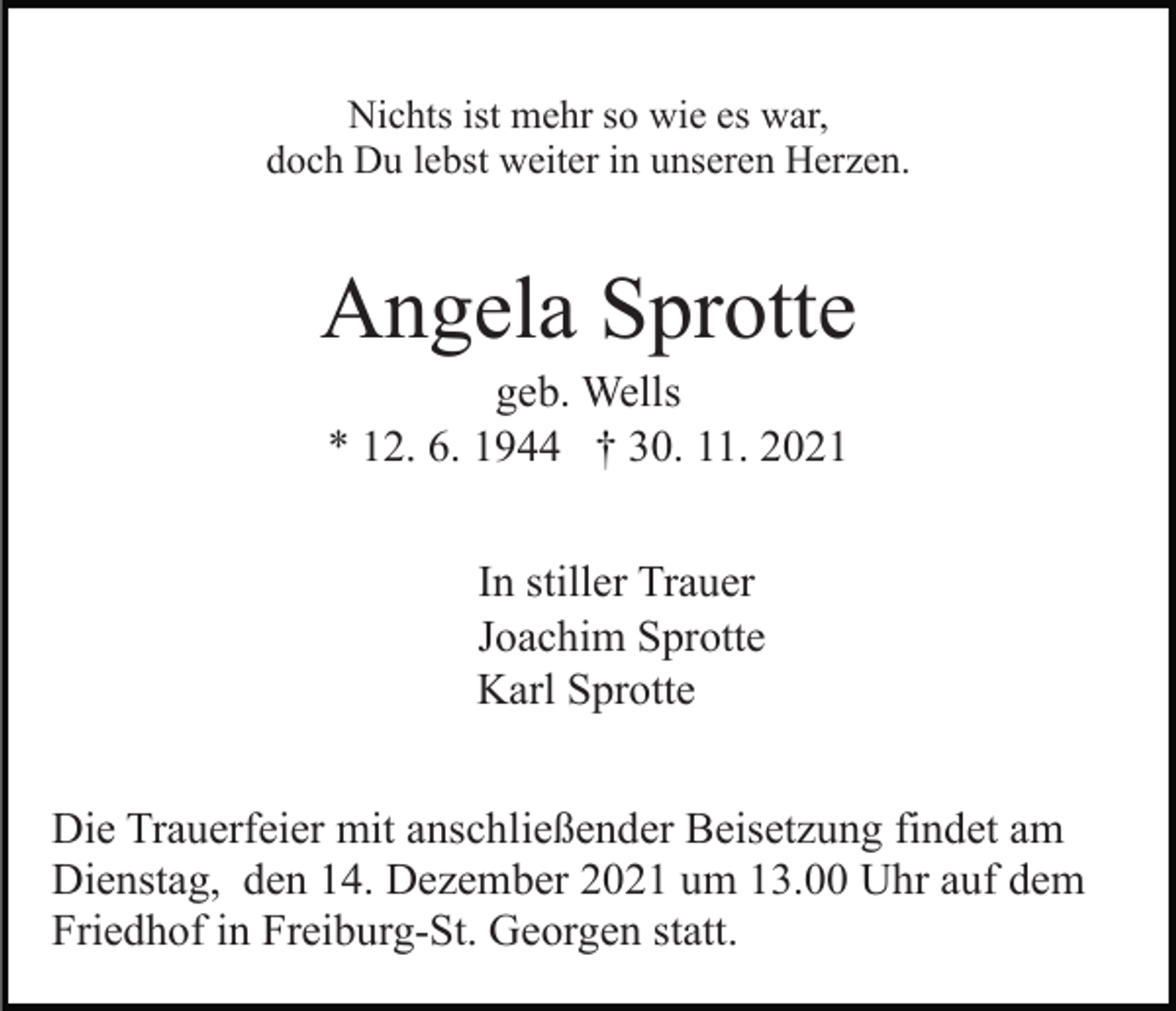 <p>Nichts ist mehr so wie es war,<br />doch Du lebst weiter in unseren Herzen.</p><p>Angela Sprotte<br />geb. Wells<br />* 12. 6. 1944 † 30. 11. 2021<br />In stiller Trauer<br />Joachim Sprotte<br />Karl Sprotte<br />Die Trauerfeier mit anschließender Beisetzung findet am<br />Dienstag, den 14. Dezember 2021 um 13.00 Uhr auf dem<br />Friedhof in Freiburg-St. Georgen statt.</p>