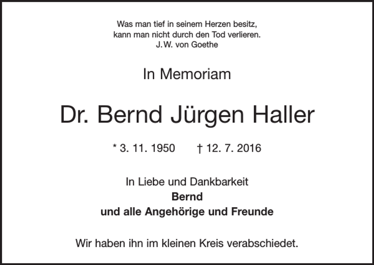 <p>Was man tief in seinem Herzen besitz,<br />kann man nicht durch den Tod verlieren.<br />J. W. von Goethe</p><p>In Memoriam</p><p>Dr. Bernd Jürgen Haller<br />* 3. 11. 1950 † 12. 7. 2016<br />In Liebe und Dankbarkeit<br />Bernd<br />und alle Angehörige und Freunde<br />Wir haben ihn im kleinen Kreis verabschiedet.</p>
