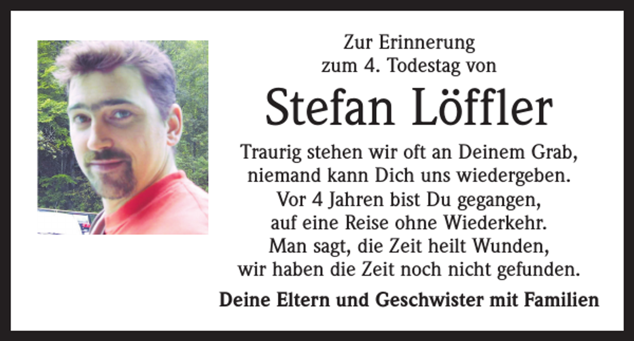 <p>Zur Erinnerung<br />zum 4. Todestag von</p><p>Stefan Löffler<br />Traurig stehen wir oft an Deinem Grab,<br />niemand kann Dich uns wiedergeben.<br />Vor 4 Jahren bist Du gegangen,<br />auf eine Reise ohne Wiederkehr.<br />Man sagt, die Zeit heilt Wunden,<br />wir haben die Zeit noch nicht gefunden.<br />Deine Eltern und Geschwister mit Familien</p>