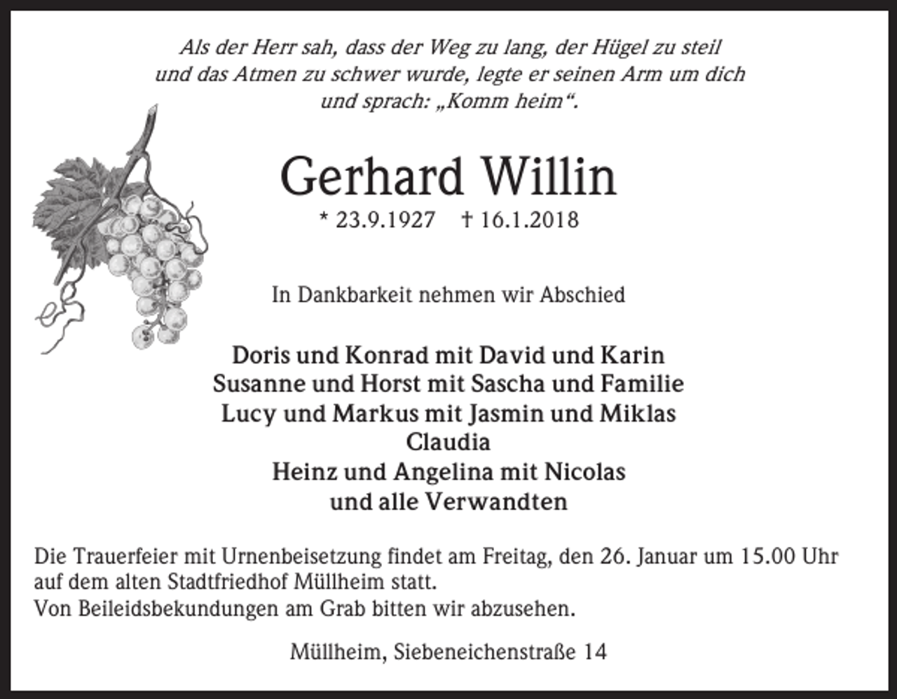 <p>Als dder<br />Als<br />er Herr<br />H err ssah,<br />a h, ddass<br />ass dder<br />e r Weg<br />W e g zu<br />z u llang,<br />a n g, der<br />d er Hügel<br />H ü g el zu<br />z u steil<br />st eil<br />und<br />er sseinen<br />u n d ddas<br />as Atmen<br />At m e n zzu<br />u sschwer<br />c h w er wurde,<br />w ur d e, llegte<br />e gt e er<br />ei n e n Arm<br />Ar m um<br />u m dich<br />di c h<br />u n d ssprach:<br />pr a c h: „„Komm<br />K o m m heim“.<br />h ei m “.<br />und</p><p>G er h ar d Willin<br />Willi n<br />Gerhard<br />*<br />* 23.9.1927<br />2 3. 9. 1 9 2 7</p><p>†<br />† 16.1.2018<br />1 6. 1. 2 0 1 8</p><p>wir AAbschied<br />IInn Dankbarkeit<br />D a n k b ar k eit nehmen<br />n e h m e n wir<br />bs c hi e d<br />D o ri s uund<br />n d Konrad<br />K o n r a d mit<br />m i t David<br />D a vi d und<br />u n d Karin<br />K a ri n<br />Doris<br />S u s a n n e und<br />u n d Horst<br />H o r s t mit<br />m i t Sascha<br />S a s c h a und<br />u n d Familie<br />F a mili e<br />Susanne<br />LLucy<br />u c y und<br />u n d Markus<br />M a r k u s mit<br />m i t Jasmin<br />J a s mi n und<br />u n d Miklas<br />Mi kl a s<br />Claudia<br />Cl a u di a<br />Nicolas<br />HHeinz<br />ei n z uund<br />n d Angelina<br />A n g eli n a mit<br />mi t Ni<br />c ol a s<br />alle<br />uund<br />n d all<br />e Verwandten<br />V e r w a n dt e n<br />Di e Tr<br />Die<br />Trauerfeier<br />a u erf ei er mit<br />mit Ur<br />Urnenbeisetzung<br />n e n b eis et z u n g fifindet<br />n d et aam<br />m FFreitag,<br />r eit a g, den<br />d e n 26.<br />2 6. JJanuar<br />a n u ar um<br />u m 15.00<br />1 5. Uhr<br />U hr<br />a uf dem<br />d e m alt<br />e n Stadtfriedhof<br />St a dtfri e d h of Müllheim<br />M üll h ei m ststatt.<br />att.<br />auf<br />alten<br />V o n BBeileidsbekundungen<br />eil ei ds b e k u n d u n g e n aam<br />m Grab<br />Gr a b bitt<br />e n wir<br />wir aabzusehen.<br />b z us e h e n.<br />Von<br />bitten<br />MMüllheim,<br />üll h ei m, SiSiebeneichenstraße<br />e b e n ei c h e n str a ß e</p>