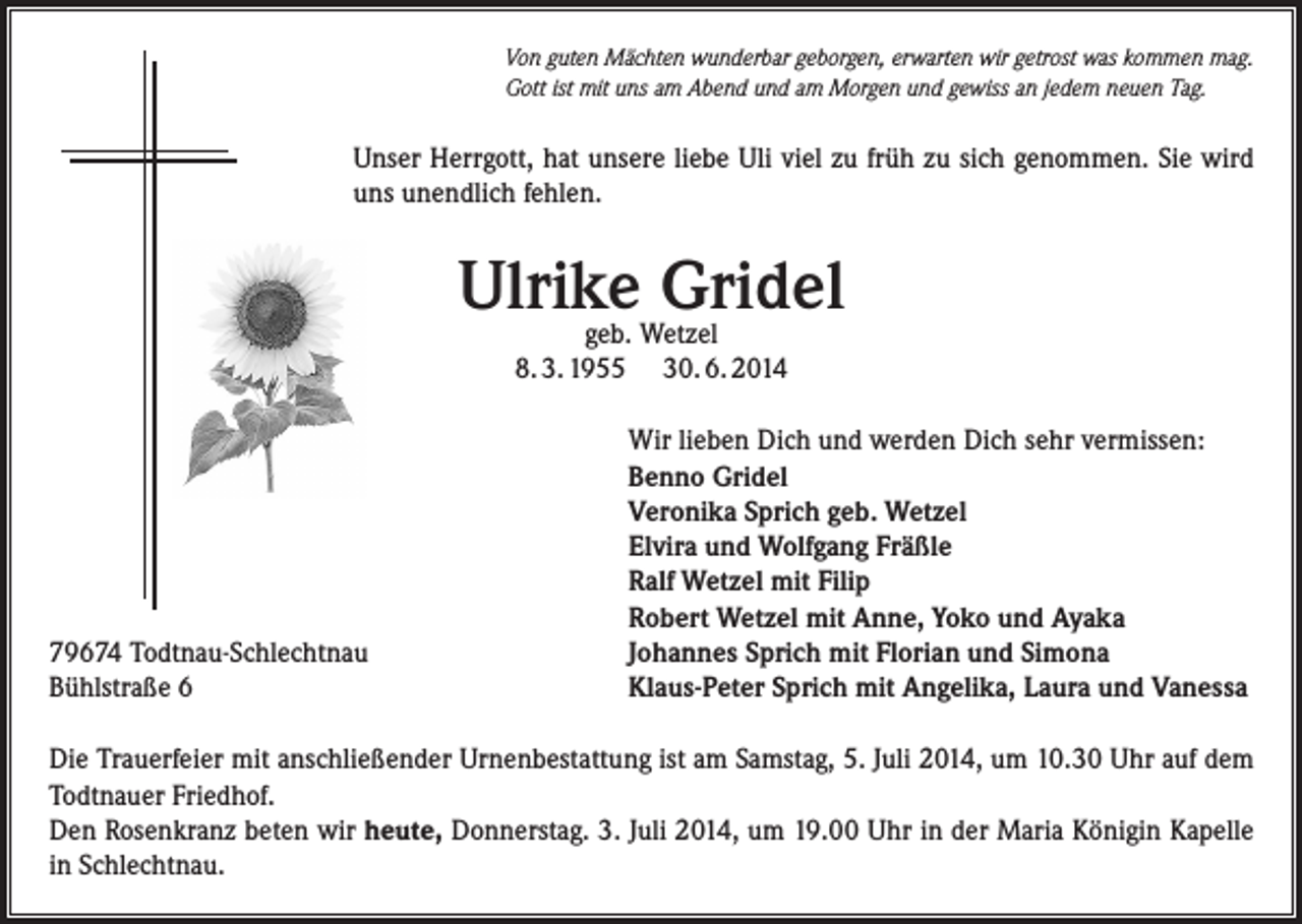 <p>Von guten Mächten wunderbar geborgen, erwarten wir getrost was kommen mag.<br />Gott ist mit uns am Abend und am Morgen und gewiss an jedem neuen Tag.</p><p>Unser Herrgott, hat unsere liebe Uli viel zu früh zu sich genommen. Sie wird<br />uns unendlich fehlen.</p><p>Ulrike<br />Gridel<br />geb. Wetzel<br />8. 3. 1955</p><p>79674 Todtnau-Schlechtnau<br />Bühlstraße 6</p><p>30. 6. 2014<br />Wir lieben Dich und werden Dich sehr vermissen:<br />Benno Gridel<br />Veronika Sprich geb. Wetzel<br />Elvira und Wolfgang Fräßle<br />Ralf Wetzel mit Filip<br />Robert Wetzel mit Anne, Yoko und Ayaka<br />Johannes Sprich mit Florian und Simona<br />Klaus-Peter Sprich mit Angelika, Laura und Vanessa</p><p>Die Trauerfeier mit anschließender Urnenbestattung ist am Samstag, 5. Juli 2014, um 10.30 Uhr auf dem<br />Todtnauer Friedhof.<br />Den Rosenkranz beten wir heute, Donnerstag. 3. Juli 2014, um 19.00 Uhr in der Maria Königin Kapelle<br />in Schlechtnau.</p>
